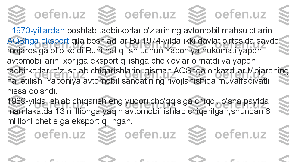   1970-yillardan  boshlab tadbirkorlar o'zlarining avtomobil mahsulotlarini	 
AQShga   eksport   qila  	
boshladilar.Bu 1974-yilda ikki davlat o'rtasida savdo 
mojarosiga olib keldi.Buni hal qilish uchun Yaponiya hukumati yapon 
avtomobillarini xorijga eksport qilishga cheklovlar o'rnatdi va yapon 
tadbirkorlari o'z ishlab chiqarishlarini qisman AQShga o'tkazdilar.Mojaroning 
hal etilishi Yaponiya avtomobil sanoatining rivojlanishiga muvaffaqiyatli 
hissa qo'shdi.
1989 -yilda ishlab chiqarish eng yuqori cho'qqisiga chiqdi, o'sha paytda 
mamlakatda 13 millionga yaqin avtomobil ishlab chiqarilgan,shundan 6 
millioni chet elga eksport qilingan. 