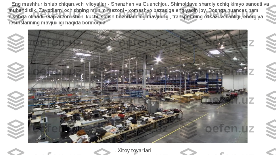    Eng mashhur ishlab chiqaruvchi viloyatlar - Shenzhen va Guanchjou. Shimoldava sharqiy ochiq kimyo sanoati va 
muhandislik. Zavodlarni ochishning muhim mezoni - xomashyo bazasiga eng yaqin joy. Boshqa nuances ham 
hisobga olinadi. Gap arzon ishchi kuchi, sotish bozorlarining mavjudligi, transportning o'tkazuvchanligi, energiya 
resurslarining mavjudligi haqida bormoqda
.  Xitoy tovarlari 