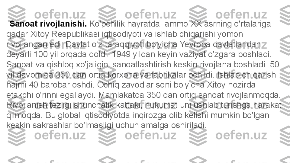    Sanoat rivojlanishi.  Ko'pchilik hayratda, ammo XX asrning o'rtalariga 
qadar Xitoy Respublikasi iqtisodiyoti va ishlab chiqarishi yomon 
rivojlangan edi. Davlat o z taraqqiyoti bo yicha Yevropa davlatlaridan ʻ ʻ
deyarli 100 yil orqada qoldi. 1949 yildan keyin vaziyat o'zgara boshladi. 
Sanoat va qishloq xo'jaligini sanoatlashtirish keskin rivojlana boshladi. 50 
yil davomida 350 dan ortiq korxona va fabrikalar ochildi. Ishlab chiqarish 
hajmi 40 barobar oshdi. Ochiq zavodlar soni bo'yicha Xitoy hozirda 
etakchi o'rinni egallaydi. Mamlakatda 350 dan ortiq sanoat rivojlanmoqda. 
Rivojlanish tezligi shunchalik kattaki, hukumat uni ushlab turishga harakat 
qilmoqda. Bu global iqtisodiyotda inqirozga olib kelishi mumkin bo'lgan 
keskin sakrashlar bo'lmasligi uchun amalga oshiriladi .  