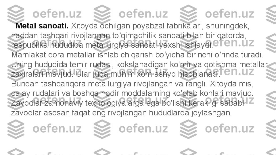    Metal sanoati.  Xitoyda ochilgan poyabzal fabrikalari, shuningdek, 
haddan tashqari rivojlangan to qimachilik sanoati bilan bir qatorda, ʻ
respublika hududida metallurgiya sanoati yaxshi ishlaydi.
Mamlakat qora metallar ishlab chiqarish bo yicha birinchi o rinda turadi. 	
ʻ ʻ
Uning hududida temir rudasi, kokslanadigan ko'mir va qotishma metallar 
zaxiralari mavjud. Ular juda muhim xom ashyo hisoblanadi.
Bundan tashqariqora metallurgiya rivojlangan va rangli. Xitoyda mis, 
qalay rudalari va boshqa nodir moddalarning ko'plab konlari mavjud. 
Zavodlar zamonaviy texnologiyalarga ega bo'lishi kerakligi sababli 
zavodlar asosan faqat eng rivojlangan hududlarda joylashgan. 