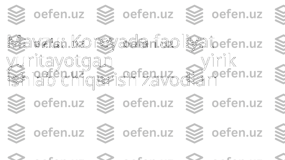 Mavzu: Koreyada faoliyat 
yuritayotgan                   yirik 
ishlab chiqarish zavodlari               
            