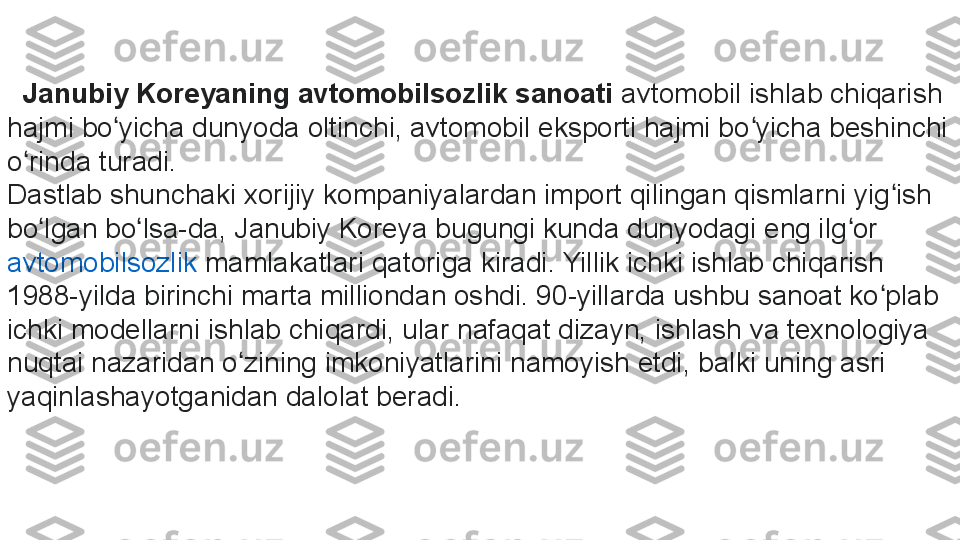    Janubiy Koreyaning avtomobilsozlik sanoati  avtomobil ishlab chiqarish 
hajmi bo yicha dunyoda oltinchi, avtomobil eksporti hajmi bo yicha beshinchi 	
ʻ ʻ
o rinda turadi.	
ʻ
Dastlab shunchaki xorijiy kompaniyalardan import qilingan qismlarni yig ish 	
ʻ
bo lgan bo lsa-da, Janubiy Koreya bugungi kunda dunyodagi eng ilg or	
 	ʻ ʻ ʻ
avtomobilsozlik  	
mamlakatlari qatoriga kiradi. Yillik ichki ishlab chiqarish 
1988-yilda birinchi marta milliondan oshdi. 90-yillarda ushbu sanoat ko plab 	
ʻ
ichki modellarni ishlab chiqardi, ular nafaqat dizayn, ishlash va texnologiya 
nuqtai nazaridan o zining imkoniyatlarini namoyish etdi, balki uning asri 	
ʻ
yaqinlashayotganidan dalolat beradi. 	
  