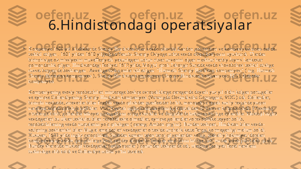 6.Hindist ondagi operat siy alar
•
Kompaniya 1600-yil 31-dekabrda Sharqiy Hindiston bilan savdo qiluvchi London gubernatori va kompaniyasi nomi ostida 
tashkil etilgan . 1601 yildan 1610 yilgacha u Janubi-Sharqiy Osiyoga uchta savdo ekspeditsiyasini uyushtirdi. Ulardan 
birinchisiga o'z missiyasini muvaffaqiyatli yakunlagani uchun ritsar unvonini olgan mashhur harbiy Jeyms Lankaster 
qo'mondonlik qilgan. Hindistondagi faoliyat 1612 yilda, Mo'g'ul qiroli Jahongir Suratda savdo shoxobchasi tashkil etishga 
ruxsat berganida boshlangan . Avvaliga turli nomlar ishlatilgan: "Hurmatli Sharqiy Hindiston kompaniyasi" ( ing. Hurmatli 
Sharqiy Hindiston kompaniyasi ), Sharqiy Hindiston kompaniyasi (Sharqiy Hindiston kompaniyasi, EIC ), Bahadur 
kompaniyasi.
Kompaniyaning asosiy raqobatchilari mintaqaga boshqa evropaliklarga qaraganda deyarli yuz yil oldin kelgan portugallar 
va ayniqsa Gollandiyaning Sharqiy Hindiston kompaniyasi (Verenigde Oostindische Compagnie, VOC ) edi. Gollandlar, 
birinchi navbatda, ziravorlar bilan foydali savdo qilishdan manfaatdor bo'lib, monopoliya orqali sun'iy ravishda yuqori 
narxlarni saqlab qolishga intildilar. VOC kapitali ingliz kompaniyasining kapitalidan 10 baravar ko'proq oshdi; 17-asrning 
o'rtalariga kelib, gollandlar nihoyat portugallarni orqaga surdilar va dengizlarda hukmron kuchga aylandilar. Mustaqil ingliz 
savdogarlari bu ulkan tashkilot bilan raqobatlasha olmadilar, ayniqsa gollandlar zo'ravonlikka tayyor bo'lib, 
raqobatchilarning savdo nuqtalarini yo'q qilishgan ( qarang: Ambon qirg'ini). Bundan tashqari, Hindiston bilan savdo-
sotiqning boshlanishi bilan Mug'al amaldorlari savdogarlar o'rtasida unchalik katta farqni ko'rmaganligi ma'lum bo'ldi. 
Xususan, 1633-yilda ingliz qaroqchilari Suratdan kemani talon-taroj qilganlaridan so‘ng, mahalliy hokimiyat idoralari 
kompaniyaning ushbu qaroqchilarga hech qanday aloqasi bo‘lmagan amaldorini hibsga olib, undan tovon puli talab qiladi. 
Bunday sharoitda mustaqil savdogarlar ( interloperlar ) qonundan tashqarida edi; ularning faoliyati faqat narxlarni 
tushirishga olib keldi va Gollandiya uchun yo'lni tozaladi. 