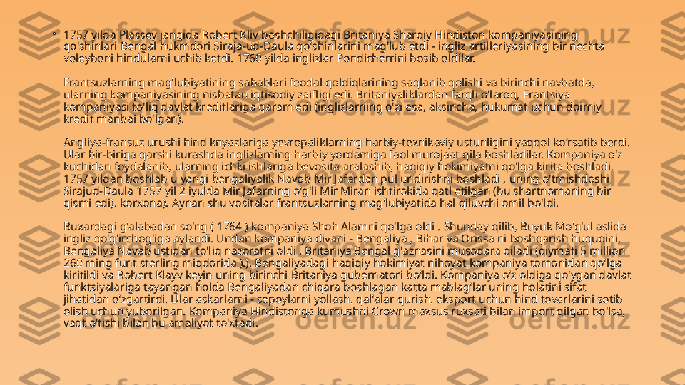 •
1757 yilda Plassey jangida Robert Kliv boshchiligidagi Britaniya Sharqiy Hindiston kompaniyasining 
qo'shinlari Bengal hukmdori Siraja-ud-Daula qo'shinlarini mag'lub etdi - ingliz artilleriyasining bir nechta 
voleyboni hindularni uchib ketdi. 1760 yilda inglizlar Pondicherrini bosib oldilar.
Frantsuzlarning mag'lubiyatining sabablari feodal qoldiqlarining saqlanib qolishi va birinchi navbatda, 
ularning kompaniyasining nisbatan iqtisodiy zaifligi edi. Britaniyaliklardan farqli o'laroq, Frantsiya 
kompaniyasi to'liq davlat kreditlariga qaram edi (inglizlarning o'zi esa, aksincha, hukumat uchun doimiy 
kredit manbai bo'lgan).
Angliya-fransuz urushi hind knyazlariga yevropaliklarning harbiy-texnikaviy ustunligini yaqqol ko‘rsatib berdi. 
Ular bir-biriga qarshi kurashda inglizlarning harbiy yordamiga faol murojaat qila boshladilar. Kompaniya o'z 
kuchidan foydalanib, ularning ichki ishlariga bevosita aralashib, haqiqiy hokimiyatni qo'lga kirita boshladi. 
1757 yildan boshlab u yangi bengaliyalik Navob Mir Jafardan pul undirishni boshladi , uning o'tmishdoshi 
Sirajud-Daula 1757 yil 2 iyulda Mir Jafarning o'g'li Mir Miran ishtirokida qatl etilgan (bu shartnomaning bir 
qismi edi). korxona). Aynan shu vositalar frantsuzlarning mag'lubiyatida hal qiluvchi omil bo'ldi.
Buxardagi g'alabadan so'ng ( 1764 ) kompaniya Shoh Alamni qo'lga oldi . Shunday qilib, Buyuk Mo'g'ul aslida 
ingliz qo'g'irchog'iga aylandi. Undan kompaniya divani - Bengaliya , Bihar va Orissa ni boshqarish huquqini, 
Bengaliya Navab ustidan to'liq nazoratni oldi . Britaniya Bengal g'aznasini musodara qiladi (qiymati 5 million 
260 ming funt sterling miqdorida ).). Bengaliyadagi haqiqiy hokimiyat nihoyat kompaniya tomonidan qo'lga 
kiritildi va Robert Klayv keyin uning birinchi Britaniya gubernatori bo'ldi. Kompaniya o'z oldiga qo'ygan davlat 
funktsiyalariga tayangan holda Bengaliyadan chiqara boshlagan katta mablag'lar uning holatini sifat 
jihatidan o'zgartirdi. Ular askarlarni - sepoylarni yollash, qal'alar qurish, eksport uchun hind tovarlarini sotib 
olish uchun yuborilgan. Kompaniya Hindistonga kumushni Crown maxsus ruxsati bilan import qilgan bo'lsa, 
vaqt o'tishi bilan bu amaliyot to'xtadi. 