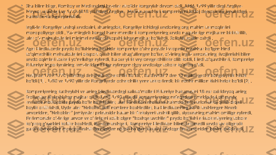 •
Shu bilan birga, Bombey va Madrasdagi bazalar atrofida kengayish davom etdi. 1766-1799 yillardagi Angliya-
Maysor urushlari va 1772-1818 yillardagi Angliya - Marata urushlari kompaniyani Sutlej daryosining janubidagi 
hukmron kuchga aylantirdi.
Inglizlar Bengaliya tashqi savdosini, shuningdek, Bengaliya ichidagi savdoning eng muhim tarmoqlarini 
monopoliyaga oldi . Yuz minglab bengal hunarmandlari kompaniyaning savdo nuqtalariga majburan biriktirilib, 
ular o'z mahsulotlarini minimal narxlarda topshirishga majbur bo'lishdi. Soliqlar keskin oshdi .
Agar Hindistonda paydo bo'lishining boshida kompaniya o'sha paytda Evropada mashhur bo'lgan hind 
to'qimachilik mahsulotlarini eksport qilish bilan shug'ullangan bo'lsa, o'zining ingliz sanoatining rivojlanishi bilan 
savdo oqimlari teskari yo'nalishga aylandi, bu esa yirik vayronagarchilikka olib keldi. Hind to'quvchilari. Kompaniya 
Britaniya imperiyasining ramzlaridan biriga aylangan choy savdosiga tobora ko'proq o'tdi.
Natijada 1769-1770 yillardagi dahshatli ocharchilik bo'ldi. , bu davrda 7 dan 10 milliongacha bengaliyalik halok 
bo'ldi [1] . 1780 va 1790 yillarda Bengaliyada ocharchilik yana takrorlandi: bir necha million kishi halok bo'ldi [2] .
Kompaniyaning kuchayishi va uning Hindistondagi suiiste'mollari Britaniya hukumatini 18-asr oxiridayoq uning 
faoliyatiga aralashishga majbur qildi. 1750-1790 yillarda kompaniyaning nafaqadagi amaldorlari ommaviy 
ravishda metropolda paydo bo'la boshladilar, ular Hindiston aholisi va hukmdorlarini talon-taroj qilish orqali 
boylik orttirishdi. Uyda ular "Nabobs" deb nomlana boshladilar, bu Hindistonning buzib tashlangan Navab 
unvonidan. “Naboblar” jamiyatlar palatasida butun bir fraksiyani tashkil qilib, siyosatning muhim omiliga aylandi. 
Parlamentda o'zlariga unvon va o'rinlarni sotib olgan "boshqaruvchilar" paydo bo'lishi aristokratiyaning tobora 
ko'proq g'azabini keltira boshladi. Bundan tashqari, Kompaniya Hindiston bilan daromadli savdo tor oligarxik 
guruh tomonidan monopollashtirilganligidan norozi bo'lgan xususiy savdogarlar tomonidan bosim ostida edi. 