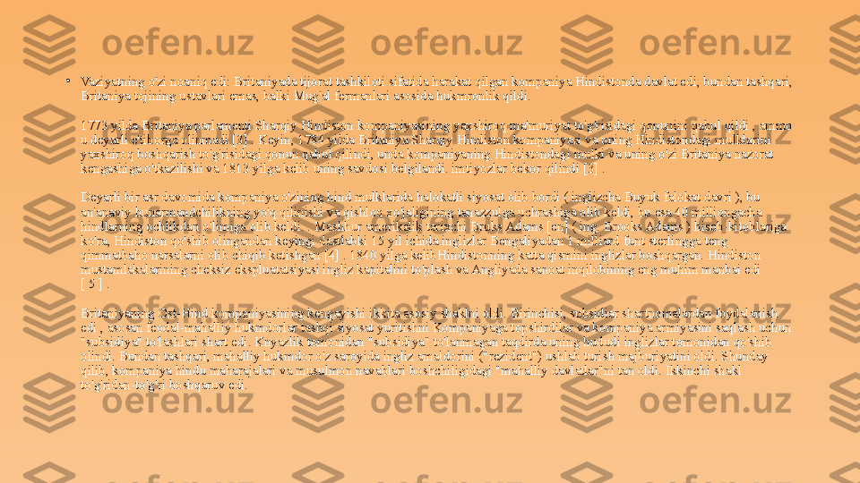 •
Vaziyatning o'zi noaniq edi: Britaniyada tijorat tashkiloti sifatida harakat qilgan kompaniya Hindistonda davlat edi, bundan tashqari, 
Britaniya tojining ustavlari emas, balki Mug'al fermanlari asosida hukmronlik qildi.
1773 yilda Britaniya parlamenti Sharqiy Hindiston kompaniyasining yaxshiroq ma'muriyat to'g'risidagi qonunini qabul qildi , ammo 
u deyarli e'tiborga olinmadi [3] . Keyin, 1784 yilda Britaniya Sharqiy Hindiston kompaniyasi va uning Hindistondagi mulklarini 
yaxshiroq boshqarish to'g'risidagi qonun qabul qilindi, unda kompaniyaning Hindistondagi mulki va uning o'zi Britaniya nazorat 
kengashiga o'tkazilishi va 1813 yilga kelib uning savdosi belgilandi. imtiyozlar bekor qilindi [3] .
Deyarli bir asr davomida kompaniya o'zining hind mulklarida halokatli siyosat olib bordi ( inglizcha Buyuk falokat davri ), bu 
an'anaviy hunarmandchilikning yo'q qilinishi va qishloq xo'jaligining tanazzulga uchrashiga olib keldi, bu esa 40 milliongacha 
hindlarning ochlikdan o'limiga olib keldi. . Mashhur amerikalik tarixchi Bruks Adams [en] ( ing. Brooks Adams ) hisob-kitoblariga 
ko'ra, Hindiston qo'shib olingandan keyingi dastlabki 15 yil ichida inglizlar Bengaliyadan 1 milliard funt sterlingga teng 
qimmatbaho narsalarni olib chiqib ketishgan [4] . 1840 yilga kelibHindistonning katta qismini inglizlar boshqargan. Hindiston 
mustamlakalarining cheksiz ekspluatatsiyasi ingliz kapitalini to'plash va Angliyada sanoat inqilobining eng muhim manbai edi 
[ 5 ] .
Britaniyaning Ost-Hind kompaniyasining kengayishi ikkita asosiy shaklni oldi. Birinchisi, subsidiar shartnomalardan foydalanish 
edi , asosan feodal-mahalliy hukmdorlar tashqi siyosat yuritishni Kompaniyaga topshirdilar va kompaniya armiyasini saqlash uchun 
"subsidiya" to'lashlari shart edi. Knyazlik tomonidan "subsidiya" to'lanmagan taqdirda uning hududi inglizlar tomonidan qo'shib 
olindi. Bundan tashqari, mahalliy hukmdor o'z saroyida ingliz amaldorini ("rezident") ushlab turish majburiyatini oldi. Shunday 
qilib, kompaniya hindu maharajalari va musulmon navablari boshchiligidagi "mahalliy davlatlar"ni tan oldi. Ikkinchi shakl 
to'g'ridan-to'g'ri boshqaruv edi. 