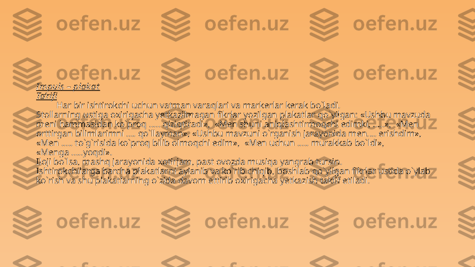 I mpuls – plak at
Ta’rifi
H ar bir ishtirokchi uchun  vatman varaqlari va markerlar kerak bo`ladi.   
Stollarning ustiga  o xirigacha  ye tkazilmagan fikrlar yozilgan plakatlar  qo` yilgan :  «Ushbu mavzuda 
meni  h ammasidan ko`proq  ..... q iziqtiradi»,  «Men shuni aniqlashtirmoqchi edimki, . .... »,  «Men 
orttirgan bilimlarimni .. .. qo`llayman », «Ushbu mavzuni o`rganish jarayonida men. ... erishdim»,  
«Men ..... to`g`risida ko`proq bilib olmoqchi edim»,  «Men uchun ..... murakkab bo`ldi»,  
«Menga .....yoqdi». 
Iloji bo`lsa, mashq jarayonida  xotirjam , past ovozda musiqa yangrab tursin. 
Ishtirokchilarga barcha plakatlarni aylanib va ko`rib chiqib,  boshlab qo`yilgan fikrlar ustida o`ylab 
ko`rish va shu plakatlarning o`zida davom ettirib oxirigacha yetkazish taklif etiladi. 
 
 
 
  