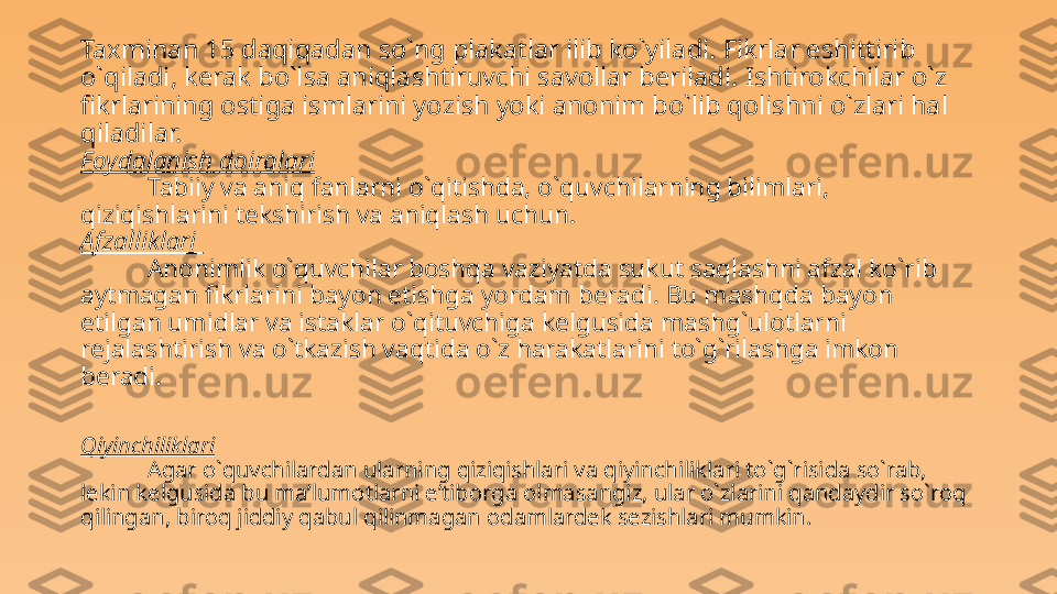 Taxminan 15 daqiqadan so`ng plakatlar ilib ko`yiladi. Fikrlar eshittirib 
o`qiladi , kerak bo`lsa aniqlashtiruvchi savollar beriladi .  Ishtirokchilar o`z 
fikrlarining ostiga ismlarini yozish yoki anonim bo`lib qolishni o`zlari hal 
qiladilar.
Foydalanish doiralari  
Tabiiy va aniq fanlarni o`qitishda, o`quvchilarning bilimlari, 
qiziqishlarini tekshirish va aniqlash uchun.
Afzalliklari 
Anonimlik o`quvchilar boshqa vaziyatda sukut saqlashni afzal ko`rib 
aytmagan fikrlarini bayon etishga yordam beradi. Bu mashqda bayon 
etilgan umidlar va istaklar o`qituvchiga kelgusida mashg`ulotlarni 
rejalashtirish va o`tkazish vaqtida o`z harakatlarini to`g`rilashga imkon 
beradi. 
Qiyinchiliklari
Agar o`quvchilardan ularning qiziqishlari va qiyinchiliklari to`g`risida so`rab, 
lekin kelgusida bu ma’lumotlarni e’tiborga olmasangiz, ular o`zlarini qandaydir so`roq 
qilingan, biroq jiddiy qabul qilinmagan odamlardek sezishlari mumkin.  