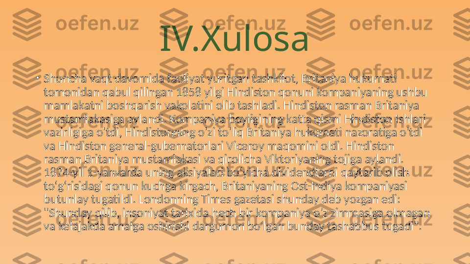 IV.Xulosa
•
Shuncha vaqt davomida faoliyat yuritgan tashkilot, Britaniya hukumati 
tomonidan qabul qilingan 1858 yilgi Hindiston qonuni kompaniyaning ushbu 
mamlakatni boshqarish vakolatini olib tashladi. Hindiston rasman Britaniya 
mustamlakasiga aylandi. Kompaniya boyligining katta qismi Hindiston Ishlari 
vazirligiga o'tdi, Hindistonning o'zi to'liq Britaniya hukumati nazoratiga o'tdi 
va Hindiston general-gubernatorlari Viceroy maqomini oldi. Hindiston 
rasman Britaniya mustamlakasi va qirolicha Viktoriyaning tojiga aylandi. 
1874-yil 1-yanvarda uning aksiyalari boʻyicha dividendlarni qaytarib olish 
toʻgʻrisidagi qonun kuchga kirgach, Britaniyaning Ost-Indiya kompaniyasi 
butunlay tugatildi. Londonning Times gazetasi shunday deb yozgan edi: 
"Shunday qilib, insoniyat tarixida hech bir kompaniya o'z zimmasiga olmagan 
va kelajakda amalga oshirishi dargumon bo'lgan bunday tashabbus tugadi". 