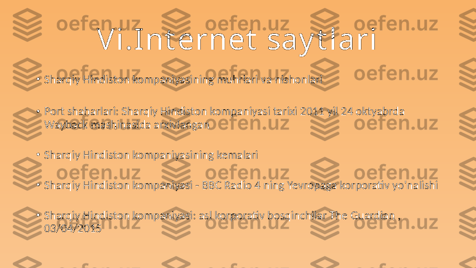 Vi.Int ernet  say t lari
•
Sharqiy Hindiston kompaniyasining muhrlari va nishonlari
•
Port shaharlari: Sharqiy Hindiston kompaniyasi tarixi 2011 yil 24 oktyabrda 
Wayback mashinasida arxivlangan
•
Sharqiy Hindiston kompaniyasining kemalari
•
Sharqiy Hindiston kompaniyasi - BBC Radio 4 ning Yevropaga korporativ yo'nalishi
•
Sharqiy Hindiston kompaniyasi: asl korporativ bosqinchilar The Guardian , 
03/04/2015 