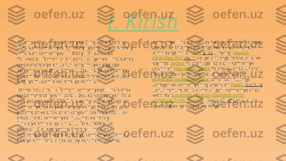 Britaniya Ost-Hind kompaniyasi ( inglizcha Sharqiy 
Hindiston kompaniyasi ), 1707 yilgacha - ingliz Sharqiy 
Hindiston kompaniyasi - 1600 yil 31 dekabrda 
Yelizaveta I farmoni bilan tashkil etilgan va Hindistonda 
savdo operatsiyalari uchun keng imtiyozlarga ega 
bo'lgan aksiyadorlik jamiyati . Ost-Indiya kompaniyasi 
yordamida Hindiston va bir qator Sharq mamlakatlarini 
Angliya mustamlakasi amalga oshirildi.
Darhaqiqat, qirollik farmoni kompaniyaga Hindistonda 
savdo monopoliyasini berdi. Dastlab kompaniya 125 ta 
aktsiyadorga va 72 000 funt sterling kapitaliga ega edi . 
Kompaniyani aksiyadorlar yig'ilishiga mas'ul bo'lgan 
gubernator va direktorlar kengashi boshqarar edi. Tez 
orada tijorat kompaniyasi hukumat va harbiy 
funktsiyalarni qo'lga kiritdi, u faqat 1858 yilda 
yo'qotdi . Gollandiyaning Sharqiy Hindiston 
kompaniyasidan keyin Britaniya kompaniyasi ham o'z 
aktsiyalarini fond birjasida joylashtirishni boshladi •
Kompaniya Hindistondan tashqarida ham manfaatlarga 
ega bo'lib, Britaniya orollariga xavfsiz yo'nalishlarni 
ta'minlashga intildi.  1620  yilda  	u hozirgi	  Janubiy  
Afrikadagi   Stol   tog'ini  	
qo'lga kiritishga harakat qildi va 
keyinroq	
  Avliyo   Yelenani  	egallab oldi	 . Kompaniya 
qo'shinlari	
  Napoleonni   Sankt- Yelenada  	ushlab turishdi	 . 
Boston choy  	
ziyofati paytida uning mahsulotlari	 
amerikalik   mustamlakachilar   tomonidan  	
hujumga 
uchragan	
 va kompaniyaning tersanelari	  Sankt- Peterburg
 	
uchun namuna bo'lib xizmat qilgan .Kompaniya shtab-
kvartirasi	
  Londonda  	,  Sharqiy   Hindiston   uyida  
joylashgan   bo'lib ,  hozirda  Lloyd's of London  	
sug'urta 
bozori joylashgan joyda joylashgan	
 .I . K irish 