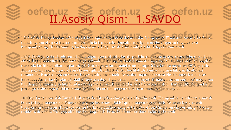 II .A sosiy  Qism:   1.SAV DO
•
1765 yilda Bengaliyadan soliq yig'ish huquqini qo'lga kiritishdan oldin, kompaniya Hindiston tovarlari uchun 
to'lash uchun oltin va kumush import qilishi kerak edi. Bengalning o'lponi ushbu importni to'xtatish va 
kompaniyaning Hindistonning boshqa qismlaridagi urushlarini moliyalashtirishga imkon berdi.
1760-1800 yillarda Hindiston ishlab chiqarilgan mahsulotlar eksportchisidan xom ashyo eksportchisi va ishlab 
chiqarilgan mahsulotlar importchisiga aylandi. O'zining Britaniya sanoatining rivojlanishi va shu bilan bog'liq 
ravishda kiritilgan ulkan bojlar tufayli Britaniyaga hind matolarining importi keskin kamaydi va 80% ga etdi. 
Xom paxta, ipak, indigo , afyun eksport qilindi . 1830 yildan boshlab Britaniya to'qimachilik mahsulotlari 
tomonidan Hindistonga ommaviy bosqinchilik boshlandi. Amerika fuqarolar urushi Hindistonga katta ta'sir 
ko'rsatdi; Amerika Qo'shma Shtatlarining janubiy shtatlaridan paxta Buyuk Britaniya uchun sotib bo'lmaydigan 
bo'lib qoldi, shuning uchun hind paxtasiga talab oshdi va narxlar to'rt baravarga oshdi. Ko‘pchilik dehqonlar 
paxta yetishtirishga o‘tdilar, ammo 1865-yilda urush tugaganidan keyin bozor yana pasaydi.
1800-yillardan boshlab Buyuk Britaniyada Xitoydan choyga talab keskin o'sdi. Kompaniya na oltin va kumush 
bilan to'lay olmagani, na Xitoyga Yevropa tovarlarini taklif qila olmaganligi sababli, Xitoyda keng er osti 
bozoriga ega bo'lgan afyun eksportini boshladi. XIX-asrning o'rtalarida afyun Hindiston eksportining 40% ni 
tashkil etdi va uni Xitoyga olib kirishni taqiqlash Birinchi afyun urushini keltirib chiqardi . 