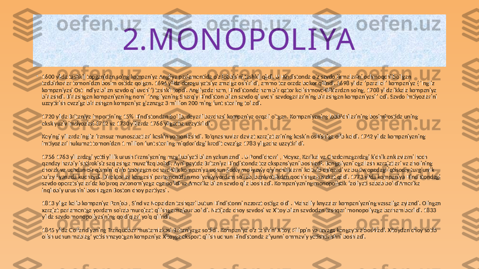 2.MON OPOLIYA
•
1600 yilda tashkil topganidan so'ng kompaniya Angliya parlamentida o'z lobbisini tashkil qildi. U Hindistonda o'z savdo firmalarini ochmoqchi bo'lgan 
tadbirkorlar tomonidan bosim ostida qolgan. 1694 yilda deregulyatsiya amalga oshirildi, ammo tez orada bekor qilindi. 1698 yilda "parallel" kompaniya ("Ingliz 
kompaniyasi Ost-Indiya bilan savdo qiluvchi") tashkil topdi. Angliyada ham, Hindistonda ham bir qator kelishmovchiliklardan so'ng, 1708 yilda ikkala kompaniya 
birlashdi. Birlashgan kompaniyaning nomi "Angliyaning Sharqiy Hindiston bilan savdo qiluvchi savdogarlarining birlashgan kompaniyasi" edi. Savdo imtiyozlarini 
uzaytirish evaziga birlashgan kompaniya g'aznaga 3 million 200 ming funt sterling to'ladi.
1720 yilda Britaniya importining 15% Hindistondan bo'lib, deyarli barchasi kompaniya orqali o'tgan. Kompaniyaning lobbichilarining bosimi ostida uning 
eksklyuziv imtiyozlari 1712 va 1730 yillarda 1766 yilgacha uzaytirildi .
Keyingi yillarda ingliz-fransuz munosabatlari keskin yomonlashdi. To‘qnashuvlar davlat xarajatlarining keskin oshishiga olib keldi. 1742 yilda kompaniyaning 
imtiyozlari hukumat tomonidan 1 million funt sterling miqdoridagi kredit evaziga 1783 yilgacha uzaytirildi.
1756-1763 yillardagi yetti yillik urush Fransiyaning magʻlubiyati bilan yakunlandi . U Pondicherri , Meyxa, Karikal va Chadernagardagi kichik anklavlarni hech 
qanday harbiy ishtirokisiz saqlashga muvaffaq bo'ldi. Ayni paytda Britaniya Hindistonda tez ekspansiyani boshladi. Bengaliyani egallash xarajatlari va aholining 
chorak va uchdan bir qismini qirib tashlagan ocharchilik kompaniya uchun jiddiy moliyaviy qiyinchiliklarni keltirib chiqardi va bu Evropadagi iqtisodiy turg'unlik 
tufayli yanada kuchaydi. Direktorlar kengashi parlamentdan moliyaviy yordam so'rab, bankrotlikdan qochishga harakat qildi. 1773 yilda kompaniya Hindistondagi 
savdo operatsiyalarida ko'proq avtonomiyaga ega bo'ldi va Amerika bilan savdo qila boshladi. Kompaniyaning monopolistik faoliyati sabab bo'ldiAmerika 
inqilobiy urushini boshlagan Boston choy partiyasi .
1813 yilga kelib kompaniya Panjob , Sind va Nepaldan tashqari butun Hindistonni nazorat ostiga oldi . Mahalliy knyazlar kompaniyaning vassaliga aylandi. Olingan 
xarajat parlamentga yordam so'rab murojaat qilishga majbur bo'ldi. Natijada choy savdosi va Xitoy bilan savdodan tashqari monopoliyaga barham berildi. 1833 
yilda savdo monopoliyasining qoldiqlari yo'q qilindi.
1845 yilda Gollandiyaning Tranquebar mustamlakasi Britaniyaga sotildi. Kompaniya o'z ta'sirini Xitoy, Filippin va Javaga kengaytira boshladi. Xitoydan choy sotib 
olish uchun mablag‘ yetishmayotgan kompaniya Xitoyga eksport qilish uchun Hindistonda afyunni ommaviy yetishtirishni boshladi. 