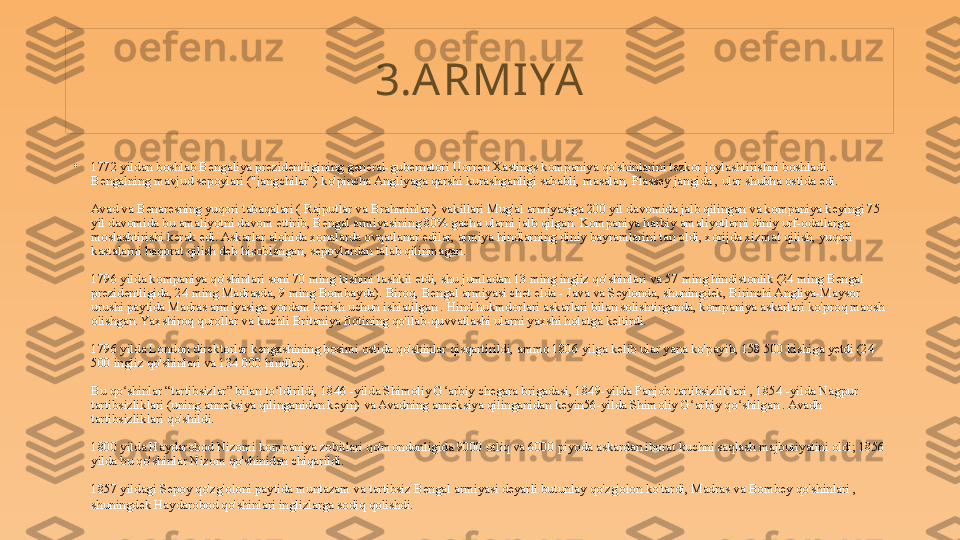 3.A RMI YA
•
1772 yildan boshlab Bengaliya prezidentligining general-gubernatori Uorren Xastings kompaniya qo'shinlarini tezkor joylashtirishni boshladi. 
Bengalning mavjud sepoylari ("jangchilar") ko'pincha Angliyaga qarshi kurashganligi sababli, masalan, Plassey jangida , ular shubha ostida edi.
Avad va Benaresning yuqori tabaqalari ( Rajputlar va Brahminlar ) vakillari Mug'al armiyasiga 200 yil davomida jalb qilingan va kompaniya keyingi 75 
yil davomida bu amaliyotni davom ettirib, Bengal armiyasining 80% gacha ularni jalb qilgan. Kompaniya harbiy amaliyotlarni diniy urf-odatlarga 
moslashtirishi kerak edi. Askarlar alohida xonalarda ovqatlanar edilar, armiya hindlarning diniy bayramlarini tan oldi, xorijda xizmat qilish, yuqori 
kastalarni haqorat qilish deb hisoblangan, sepoylardan talab qilinmagan.
1796 yilda kompaniya qo'shinlari soni 70 ming kishini tashkil etdi, shu jumladan 13 ming ingliz qo'shinlari va 57 ming hindistonlik (24 ming Bengal 
prezidentligida, 24 ming Madrasda, 9 ming Bombayda). Biroq, Bengal armiyasi chet elda - Java va Seylonda, shuningdek, Birinchi Angliya-Maysor 
urushi paytida Madras armiyasiga yordam berish uchun ishlatilgan . Hind hukmdorlari askarlari bilan solishtirganda, kompaniya askarlari ko'proq maosh 
olishgan. Yaxshiroq qurollar va kuchli Britaniya flotining qo'llab-quvvatlashi ularni yaxshi holatga keltirdi.
1796 yilda London direktorlar kengashining bosimi ostida qo'shinlar qisqartirildi, ammo 1806 yilga kelib ular yana ko'payib, 158 500 kishiga yetdi (24 
500 ingliz qo'shinlari va 134 000 hindlar).
Bu qo shinlar “tartibsizlar” bilan to ldirildi, 1846 -yilda Shimoliy G arbiy chegara brigadasi, 1849-yilda Panjob tartibsizliklari , 1854 -yilda Nagpur ʻ ʻ ʻ
tartibsizliklari (uning anneksiya qilinganidan keyin) va Avadning anneksiya qilinganidan keyin56-yilda Shimoliy G arbiy qo shilgan . Avadh 	
ʻ ʻ
tartibsizliklari qo'shildi.
1800 yilda Haydarobod Nizomi kompaniya zobitlari qo'mondonligida 9000 otliq va 6000 piyoda askardan iborat kuchni saqlash majburiyatini oldi; 1856 
yilda bu qo'shinlar Nizom qo'shinidan chiqarildi.
1857 yildagi Sepoy qo'zg'oloni paytida muntazam va tartibsiz Bengal armiyasi deyarli butunlay qo'zg'olon ko'tardi, Madras va Bombey qo'shinlari , 
shuningdek Haydarobod qo'shinlari inglizlarga sodiq qolishdi . 