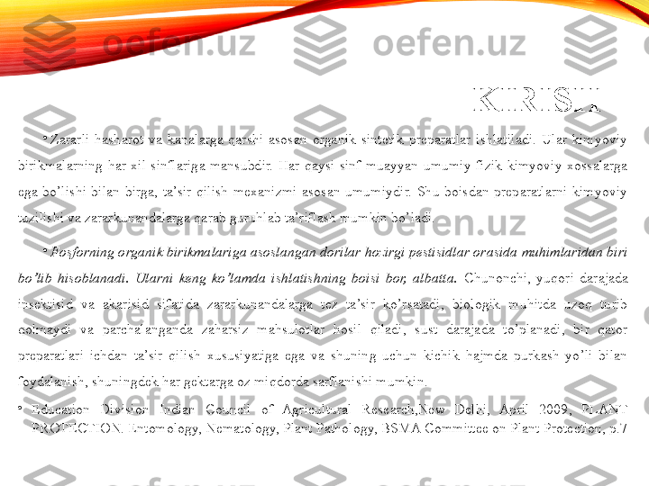 KIRISH
•
Zararli  hasharot  va  kanalarga  qarshi  asosan  organik  sintetik  preparatlar  ishlatiladi.  Ular  kimyoviy 
birikmalarning  har  xil  sinflariga  mansubdir.  Har  qaysi  sinf  muayyan  umumiy  fizik-kimyoviy  xossalarga 
ega  bo’lishi  bilan  birga,  ta’sir  qilish  mexanizmi  asosan  umumiydir.  Shu  boisdan  preparatlarni  kimyoviy 
tuzilishi va zararkunandalarga qarab guruhlab ta’riflash mumkin bo’ladi. 
•
Fosforning organik birikmalariga asoslangan dorilar hozirgi pestisidlar orasida muhimlaridan biri 
bo’lib  hisoblanadi.  Ularni  keng  ko’lamda  ishlatishning  boisi  bor,  albatta.   Chunonchi,  yuqori  darajada 
insektisid  va  akarisid  sifatida  zararkunandalarga  tez  ta’sir  ko’rsatadi,  biologik  muhitda  uzoq  turib 
qolmaydi  va  parchalanganda  zaharsiz  mahsulotlar  hosil  qiladi,  sust  darajada  to’planadi,  bir  qator 
preparatlari  ichdan  ta’sir  qilish  xususiyatiga  ega  va  shuning  uchun  kichik  hajmda  purkash  yo’li  bilan 
foydalanish, shuningdek har gektarga oz miqdorda sarflanishi mumkin. 
•
Education  Division  Indian  Council  of  Agricultural  Research,New  Delhi,  April  2009,  PLANT 
PROTECTION. Entomology, Nematology, Plant Pathology, BSMA Committee on Plant Protection, p.7   