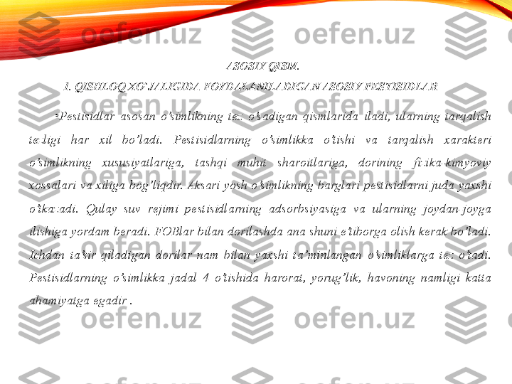 ASOSIY QISM.
1. QISHLOQ XO`JALIGIDA FOYDALANILADIGAN ASOSIY PESTISIDLAR
•
Pestisidlar  asosan  o’simlikning  tez  o’sadigan  qismlarida  iladi,  ularning  tarqalish 
tezligi  har  xil  bo’ladi.  Pestisidlarning  o’simlikka  o’tishi  va  tarqalish  xarakteri 
o’simlikning  xususiyatlariga,  tashqi  muhit  sharoitlariga,  dorining  fizika-kimyoviy 
xossalari  va  xiliga  bog’liqdir. Aksari  yosh  o’simlikning  barglari  pestisidlarni  juda  yaxshi 
o’tkazadi.  Qulay  suv  rejimi  pestisidlarning  adsorbsiyasiga  va  ularning  joydan-joyga 
ilishiga yordam beradi. FOBlar bilan dorilashda ana shuni e’tiborga olish kerak bo’ladi. 
Ichdan  ta’sir  qiladigan  dorilar  nam  bilan  yaxshi  ta’minlangan  o’simliklarga  tez  o’tadi. 
Pestisidlarning  o’simlikka  jadal  4  o’tishida  harorat,  yorug’lik,  havoning  namligi  katta 
ahamiyatga egadir . 