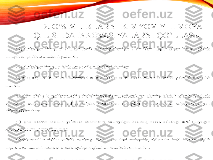 2. O’SIMLIKLARNI KIMYOVIY HIMOYA 
QILISHDA INNOVASIYALARNI QO’LLASH 
•
Uyg’unlashgan  himoya  qilishda  agrotexnik  tadbirning  ahamiyati  O’simliklarni  uyg’unlashgan  himoya  qilishda 
biologik va genetik usullardan foydalanish,
•
Uyg’unlashgan himoya qilishda agrogexnika tadbirlarini ahamiyati.
•
Qishloq  xo’jalik  ekinlari  zararkunandalari  va  kasalliklariga  qarshi  kurash  usullari  asosan  2ta  yo’nalishga  qaratish 
mumkin. 
•
a) oldini olish yoki ogohlantiruvchi yo’nalishning asosiy maqsadizarakunandalarning dalada bog’larda o’tloqlarda 
va  boshqa  ekinzorlarda  hamda  qishloq  xo’jalik  maxsulotlari  saklaydigan  omborxonalarda  ko’paytirishga  yo’l 
qo’ymaslikdan iborat. 
•
b)  qirib  tashlash  choralari  yo’nalish  ekinzorlarga  keltirayotgan  hosilning  nobud  bo’lishiga  xavf  solayotgan 
zararkunandalarni o’ldirishdan iborat. 
•
Zararkunandalar  qishloq  xo’jalik  ekinlariga  butun  o’suv  davri  mobaynida,  ekilgandan  boshlab  to  uni  yig’ib 
olguncha va hatto omborxonalarda saqlanayotgan paytda ham zarar keltirishi mumk i n.  