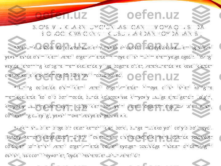 3. O’SIMLIKLARNI UYG’UNLASHGAN HIMOYA QILISHDA 
BIOLOGIK VA GENETIK USULLARDAN FOYDALANISH  
•
Ma’lumki  qishloq  xo’jalikmahsulotlarini  nshlab  chiqarishni  ko’paytirish  va  ularning  sifatini 
yaxshilashda  o’simliklarni  zararli  organizmlardan  himoya  qilish  muhim  ahamiyatga  egadir.  Hozirgi 
vaytda  jahonning  ko’pgina  mamlakatlarida  yiliga  begona  o’tlar,  zararkunanda  va  kasalliklardan 
qishloq xo’jalik ekinlarning 20-30% hosili nobud bo’ladi. 
•
Buning  oqibatida  o’simliklarni  zararli  organizmlardan  himoya  qilish  ishlari  ko’ngina 
mamlakatlarda  faol  olib  borilmoqda,  bunda  ko’proqxissa  kimyoviy  usulga  ajratilgandir.  To’g’ri, 
kimyoviy  usulning  ham  ayrim  qulayliklari  bor,  ya’ni  zararli  organizmlarga  tez  ta’sir  etishi, 
qo’llashning qulayligi, yaxshi mexanizasiyalashgani va x.k. 
•
Lekin  shu  bilan  birga  bir  qator  kamchiliklari  borki,  bunga  mutlako  yo’l  qo’yib  bo’lmaydi. 
Bunday  kamchiliklarga  atrof-muhitni  ifloslantirishi,  qishloq  xo’jalik  mahsulotlarida  pestisidlar 
qoldiqlari  to’nlanishi  zararli  organizmlarda  qo’llanilayotgan  pestisidga  nisbatan  chidamliligini 
oshishi, issiq qonli  hayvonlar, foydali hasharotlar uchun zaharlidir.  