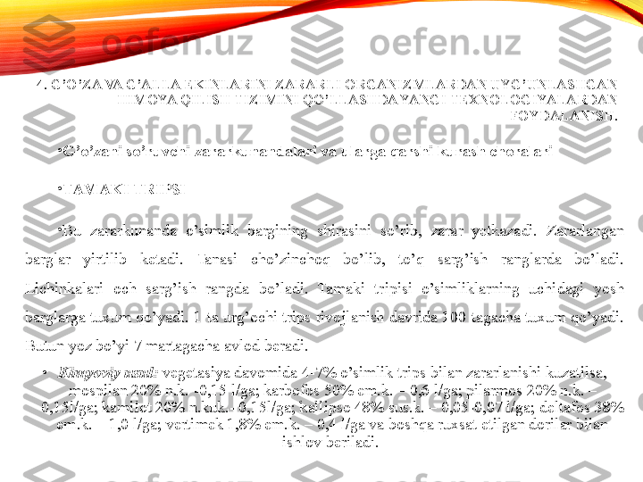 4. G’O’ZA VA G’ALLA EKINLARINI ZARARLI ORGANIZMLARDAN UYG’UNLASHGAN 
HIMOYA QILISH TIZIMINI QO’LLASHDA YANGI TEXNOLOGIYALARDAN 
FOYDALANISH.
•
G’o’zani so’ruvchi zararkunandalari va ularga qarshi kurash choralari  
•
TAMAKI TRIPSI  
•
Bu  zararkunanda  o’simlik  bargining  shirasini  so’rib,  zarar  yetkazadi.  Zararlangan 
barglar  yirtilib  ketadi.  Tanasi  cho’zinchoq  bo’lib,  to’q  sarg’ish  ranglarda  bo’ladi. 
Lichinkalari  och  sarg’ish  rangda  bo’ladi.  Tamaki  tripisi  o’simliklarning  uchidagi  yosh 
barglarga tuxum qo’yadi. 1 ta urg’ochi trips rivojlanish davrida 100 tagacha tuxum qo’yadi. 
Butun yoz bo’yi 7 martagacha avlod beradi. 
•
Kimyoviy usul:  vegetasiya davomida 4-7% o’simlik trips bilan zararlanishi kuzatilsa, 
mospilan 20% n.k. -0,15 l/ga; karbofos 50% em.k. – 0,6 l/ga; pilarmos 20% n.k. – 
0,15l/ga; kamilot 20% n.kuk.- 0,15l/ga; kallipso 48% sus.k. – 0,05-0,07 l/ga; deltafos 38% 
em.k. – 1,0 l/ga; vertimek 1,8% em.k. – 0,4 l/ga va boshqa ruxsat etilgan dorilar bilan 
ishlov beriladi.  