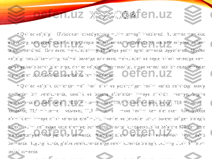 XULOSA
•
Qishloq  xo’jaligi  –  O’zbekiston  iqtisodiyotining  muhim  tarmog’i  hisoblanadi.  Bu  tarmoq  mamlakat 
aholisining  oziq-ovqat  mahsulotlariga,  qayta  ishlash  sanoati  tarmoqlarining  esa  xom-ashyoga  bo’lgan 
talabini  qondiradi.  Oziq-ovqat  mahsulotlarining  90  foizga  yaqini  agrar  tarmoqda  tayyorlanadi.  Qishloq 
xo’jaligi  respublikamizning  iste’mol  bozoriga  oziq-ovqat  mahsulotlari  va  qayta  ishlash  sanoatiga  xom-
ashyo  yetkazib  berish  bilan  birga,  qishloq  xo’jaligi  mashinasozligi,  kimyo  sanoati  kabi  bir  qator  tarmoqlar 
mahsulotlari uchun kafolatli bozor bo’lib ham hisoblanadi. 
•
Qishloq  xo’jalik  ekinlaridan  mo’l  hosil  olish  va  yetishtirilgan  hosilni  saqlab  qolishdagi  asosiy 
omillardan  biri  zararkunanda,  kasallik  va  begona  o’tlarlardan  himoya  qilishdir.  Insoniyat  birgina 
zararkunandalar  tufayli  har  yili:  203,7  mln.tonna  –  don;  228,4  mln.tonna  –  qand  lavlagi;  23,8  mln.tonna  – 
kartoshka;  23,4  mln.tonna  –  sabzavot;  11,3  mln.tonna  –  meva  hosilini  kam  olar  ekan.  Respublikada 
o’simliklarni  himoya  qilish  sohasida  atrof-muhit,  insonlar  va  jonzotlar  uchun  bezarar  bo’lgan  biologik 
kurash  usulini  qo’llashga  katta  ahamiyat  berilmoqda.  Hozirgi  kunda  respublika  bo’yicha  800  dan  ortiq 
biolaboratoriyalar  faoliyat  olib  bormoqda.  Biomahsulotlarni  ko’paytirish  va  qo’llash  hajmi  oshib 
bormoqda.  Bugungi  kunda,  g’o’za  zararkunandalariga  qarshi  kurashda  biologik  usulning  ulushi  91  foizni 
tashkil etmoqda.  