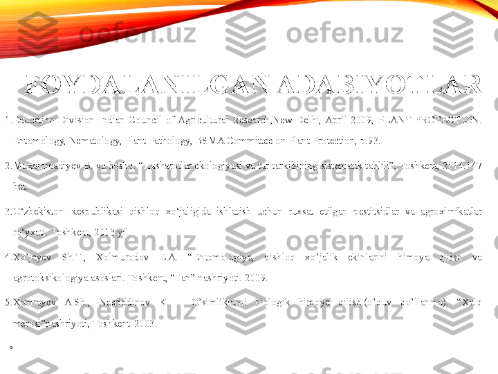 FOYDALANILGAN ADABIYOTLAR
1. Education  Division  Indian  Council  of  Agricultural  Research,New  Delhi,  April  2009,  PLANT  PROTECTION. 
Entomology, Nematology, Plant Pathology, BSMA Committee on Plant Protection, p.93. 
2. Muxammadiyev B. va boshq. “Hasharotlar ekologiyasi va tur tarkibining sistematik tahlili”, Toshkent, 2014.147 
bet. 
3. O‘zbekiston  Respublikasi  qishloq  xo‘jaligida  ishlatish  uchun  ruxsat  etilgan  pestitsidlar  va  agroximikatlar 
ro‘yxati.  Toshkent, 2013 yil. 
4. Xo’jayev  Sh.T.,  Xolmurodov  E.A.  “Entomologiya,  qishloq  xo’jalik  ekinlarini  himoya  qilish  va 
agrotoksikologiya asoslari. Toshkent, “Fan” nashriyoti. 2009. 
5. Xamrayev  A.Sh.,  Nasriddinov  K.  –  O’simliklarni  biologik  himoya  qilish.(o’quv  qo’llanma).  “Xalq 
merosi”nashriyoti, Toshkent-2003. 
•
  
