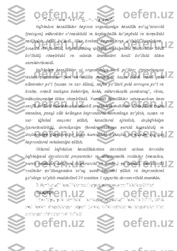 1. Infeksion kasalliklarning umumiy tavsifi
Infeksion   kasalliklar   hayvon   organizmiga   kasallik   qo’zg’atuvchi
(patogen)   mikroblar   o’rnashishi   va   keyinchalik   ko’payishi   va   tarqalishi
natijasida   hosil   bo’ladi.   Ular   boshqa   hayvonlarga   o’tishi,   bosqichma–
bosqich   rivojlanishi,   organizmning   spesifik   reaksiyasini   (antitelolar   hosil
bo’lishi)   chaqirishi   va   odatda   immunitet   hosil   bo’lishi   bilan
xarakterlanadi.
Infeksion   kasalliklar   ot   organizmiga   turli   yo’llar:     zararlangan
tashqi   qoplamalar   (teri   va   shilliq   pardalar),   hazm   qilish   trakti   yoki
alimentar   yo’l   (ozuqa   va   suv   bilan),   nafas   yo’llari   yoki   aerogen   yo’l   va
boshq.   orqali   tushgan   bakteriya,   kokk,   mikroskopik   zamburug’,   virus,
mikoplazmalar   bilan   chaqiriladi.   Yuqumli   kasalliklar   odam   uchun   ham
xavfli   bo’lishi   mumkin   shu   sababli   profilaktik   tadbirlar   o’tkazilishi   lozim
masalan,   yangi   olib   kelingan   hayvonlarni   karantinga   qo’yish,   ozuqa   va
suv   sifatini   nazorat   qilish,   kasallarni   ajratish,   dezinfeksiya
(zararlantirish),   deratizasiya   (kemiruvchilarga   qarshi   kurashish)   va
dezinseksiya   (hasharotlar   bilan   kurashish)   o’tkazish   va   albatta   sog’lom
hayvonlarni vaksinasiya qilish.
Otlarni   infeksion   kasalliklardan   davolash   uchun   bevosita
infeksiyani   davolovchi   preparatlar   va   simptomatik   vositalar   (masalan,
yurak   vositalar,   balg’am   chiqaruvchi   va   boshq.)   qo’llanadi.   Davolovchi
vositalar   qo’llangandan   so’ng   sutni   iste’mol   qilish   va   hayvonlarni
go’shtga so’yish muddatlari 24 soatdan 1 oygacha davom etishi mumkin. 
2.  Zamburug’li kasalliklar patologiyasi va maxsus profilaktik tadbirlari 
Trixofitiya
Trixofitiya,   yoki   temiratki   –   kontagioz   zamburug’li   kasallik   bo’lib,   terida
oval   keskin   chegaralangan   deyarli   junsiz,   po’stloqchalar   va   tangachalar   bilan
qoplangan o’choqlar hosil bo’ladi. 