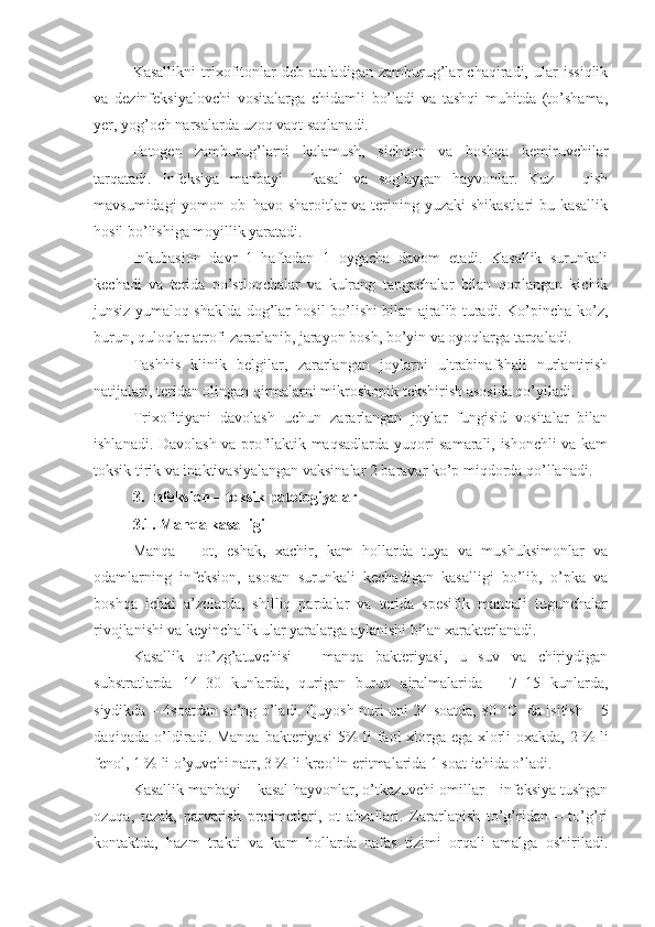 Kasallikni   trixofitonlar   deb   ataladigan   zamburug’lar   chaqiradi,   ular   issiqlik
va   dezinfeksiyalovchi   vositalarga   chidamli   bo’ladi   va   tashqi   muhitda   (to’shama,
yer, yog’och narsalarda uzoq vaqt saqlanadi.
Patogen   zamburug’larni   kalamush,   sichqon   va   boshqa   kemiruvchilar
tarqatadi.   Infeksiya   manbayi   –   kasal   va   sog’aygan   hayvonlar.   Kuz   –   qish
mavsumidagi yomon ob–havo sharoitlar va terining yuzaki shikastlari bu kasallik
hosil bo’lishiga moyillik yaratadi.
Inkubasion   davr   1   haftadan   1   oygacha   davom   etadi.   Kasallik   surunkali
kechadi   va   terida   po’stloqchalar   va   kulrang   tangachalar   bilan   qoplangan   kichik
junsiz yumaloq shaklda dog’lar hosil bo’lishi bilan ajralib turadi. Ko’pincha ko’z,
burun, quloqlar atrofi zararlanib, jarayon bosh, bo’yin va oyoqlarga tarqaladi.
Tashhis   klinik   belgilar,   zararlangan   joylarni   ultrabinafshali   nurlantirish
natijalari, teridan olingan qirmalarni mikroskopik tekshirish asosida qo’yiladi.
Trixofitiyani   davolash   uchun   zararlangan   joylar   fungisid   vositalar   bilan
ishlanadi. Davolash va profilaktik maqsadlarda yuqori samarali, ishonchli va kam
toksik tirik va inaktivasiyalangan vaksinalar 2 baravar ko’p miqdorda qo’llanadi.
3.  Infeksion – toksik patologiyalar 
3.1.  Manqa kasalligi
Manqa   –   ot,   eshak,   xachir,   kam   hollarda   tuya   va   mushuksimonlar   va
odamlarning   infeksion,   asosan   surunkali   kechadigan   kasalligi   bo’lib,   o’pka   va
boshqa   ichki   a’zolarda,   shilliq   pardalar   va   terida   spesifik   manqali   tugunchalar
rivojlanishi va keyinchalik ular yaralarga aylanishi bilan xarakterlanadi. 
Kasallik   qo’zg’atuvchisi   –   manqa   bakteriyasi,   u   suv   va   chiriydigan
substratlarda   14–30   kunlarda,   qurigan   burun   ajralmalarida   –   7–15   kunlarda,
siydikda – 4soatdan so’ng o’ladi. Quyosh nuri uni 24 soatda, 80   °C   da isitish – 5
daqiqada o’ldiradi. Manqa  bakteriyasi  5%  li faol xlorga ega xlorli oxakda, 2   % li
fenol, 1   % li o’yuvchi natr, 3   % li kreolin eritmalarida 1 soat ichida o’ladi. 
Kasallik manbayi – kasal hayvonlar, o’tkazuvchi omillar – infeksiya tushgan
ozuqa,   tezak,   parvarish   predmetlari,   ot   abzallari.   Zararlanish   to’g’ridan   –   to’g’ri
kontaktda,   hazm   trakti   va   kam   hollarda   nafas   tizimi   orqali   amalga   oshiriladi. 