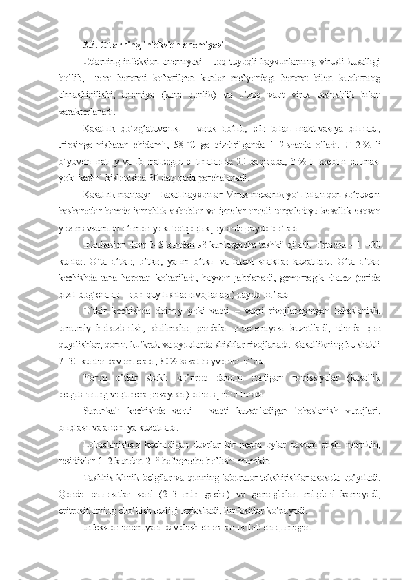 3.3. Otlarning infeksion anemiyasi
Otlarning   infeksion   anemiyasi   –   toq   tuyoqli   hayvonlarning   virusli   kasalligi
bo’lib,     tana   harorati   ko’tarilgan   kunlar   me’yordagi   harorat   bilan   kunlarning
almashinilishi,   anemiya   (kam   qonlik)   va   o’zoq   vaqt   virus   tashishlik   bilan
xarakterlanadi.
Kasallik   qo’zg’atuvchisi   –   virus   bo’lib,   efir   bilan   inaktivasiya   qilinadi,
tripsinga   nisbatan   chidamli,   58   °C   ga   qizdirilganda   1–2   soatda   o’ladi.   U   2   %   li
o’yuvchi   natriy   va   formaldegid   eritmalarida   20   daqiqada,   3   %   li   kreolin   eritmasi
yoki karbol kislotasida 30 daqiqada   parchalanadi. 
Kasallik manbayi – kasal hayvonlar. Virus mexanik yo’l bilan qon so’ruvchi
hasharotlar hamda jarrohlik asboblar va ignalar orqali tarqaladiyu kasallik asosan
yoz mavsumida o’rmon yoki botqoqlik joylarda paydo bo’ladi.
Inkubasion davr 2–5 kundan 93 kunlargacha tashkil qiladi, o’rtacha – 10–20
kunlar.   O’ta   o’tkir,   o’tkir,   yarim   o’tkir   va   latent   shakllar   kuzatiladi.   O’ta   o’tkir
kechishda   tana   harorati   ko’tariladi,   hayvon   jabrlanadi,   gemorragik   diatez   (terida
qizil dog’chalar – qon quyilishlar rivojlanadi) paydo bo’ladi. 
O’tkir   kechishda   doimiy   yoki   vaqti   –   vaqti   rivojlanayotgan   lohaslanish,
umumiy   holsizlanish,   shilimshiq   pardalar   giperemiyasi   kuzatiladi,   ularda   qon
quyilishlar, qorin, ko’krak va oyoqlarda shishlar rivojlanadi. Kasallikning bu shakli
7–30 kunlar davom etadi, 80% kasal hayvonlar o’ladi.
Yarim   o’tkir   shakli   ko’proq   davom   etadigan   remissiyalar   (kasallik
belgilarining vaqtincha pasayishi) bilan ajralib turadi.
Surunkali   kechishda   vaqti   –   vaqti   kuzatiladigan   lohaslanish   xurujlari,
oriqlash va anemiya kuzatiladi.
Lohaslanishsiz   kechadigan   davrlar   bir   necha   oylar   davom   etishi   mumkin,
residivlar 1–2 kundan 2–3 haftagacha bo’lishi mumkin.
Tashhis  klinik belgilar  va qonning laborator  tekshirishlar  asosida  qo’yiladi.
Qonda   eritrositlar   soni   (2–3   mln   gacha)   va   gemoglobin   miqdori   kamayadi,
eritrositlarning cho’kish tezligi tezlashadi, limfositlar ko’payadi.
Infeksion anemiyani davolash choralari ishlab chiqilmagan. 