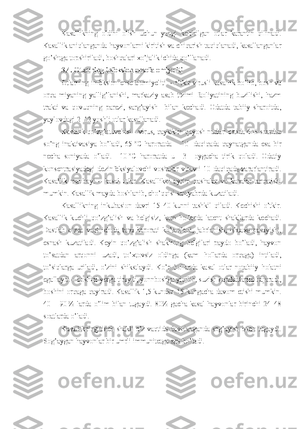 Kasallikning   oldini   olish   uchun   yangi   keltirilgan   otlar   karantin   qilinadi.
Kasallik aniqlanganda hayvonlarni kiritish va chiqarish taqiqlanadi, kasallanganlar
go’shtga topshiriladi, boshqalari xo’jalik ichida qo’llanadi.
3.4. Otlarning infeksion ensefalomiyeliti  
Otlarning infeksion ensefalomiyeliti  – o’tkir virusli kasallik bo’lib, bosh va
orqa   miyaning   yallig’lanishi,   markaziy   asab   tizimi   faoliyatining   buzilishi,   hazm
trakti   va   qovuqning   parezi,   sarg’ayish     bilan   kechadi.   Odatda   tabiiy   sharoitda,
yaylovdagi 2–12 yoshli otlar kasallanadi.
Kasallik qo’zg’atuvchisi – virus, qaysikim quyosh nurlari ostida 4–8   soatdan
so’ng   inaktivasiya   bo’ladi,   65   °C   haroratda   –   10     daqiqada   qaynatganda   esa   bir
necha   soniyada   o’ladi.   –10   °C   haroratda   u     3     oygacha   tirik   qoladi.   Odatiy
konsentrasiyadagi   dezinfeksiyalovchi   vositalar   virusni   10   daqiqada   zararlantiradi.
Kasallik   manbayi   –   kasal   otlar.   Kasallikni   ayrim   pashalar   va   kanalar   tarqatishi
mumkin. Kasallik mayda boshlanib, cho’qqisi sentyabrda kuzatiladi. 
Kasallikning   inkubasion   davri   15–40   kunni   tashkil   qiladi.   Kechishi   o’tkir.
Kasallik   kuchli   qo’zg’alish   va   belgisiz,   kam   hollarda   latent   shakllarda   kechadi.
Dastlab   qisqa   vaqt   ichida   tana   harorati   ko’tariladi,   jabrlanish,   ishtaxa   pasayishi,
esnash   kuzatiladi.   Keyin   qo’zg’alish   shaklning   belgilari   paydo   bo’ladi,   hayvon
to’satdan   arqonni   uzadi,   to’xtovsiz   oldinga   (kam   hollarda   orqaga)   intiladi,
to’siqlarga   uriladi,   o’zini   shikstlaydi.   Ko’p   hollarda   kasal   otlar   notabiiy   holatni
egallaydi – boshini yerga tiraydi, yonnboshga yiqilib, suzish harakatlarini bajaradi,
boshini orqaga qayiradi. Kasallik 1,5 kundan 15 kungacha davom etishi  mumkin.
40   –   90   %   larda   o’lim   bilan   tugaydi.   80%   gacha   kasal   hayvonlar   birinchi   24–48
soatlarda o’ladi.
Kasallikning tinch shakli o’z vaqtida davolanganda sog’ayish bilan tugaydi.
Sog’aygan hayvonlar bir umrli immunitetga ega bo’ladi. 