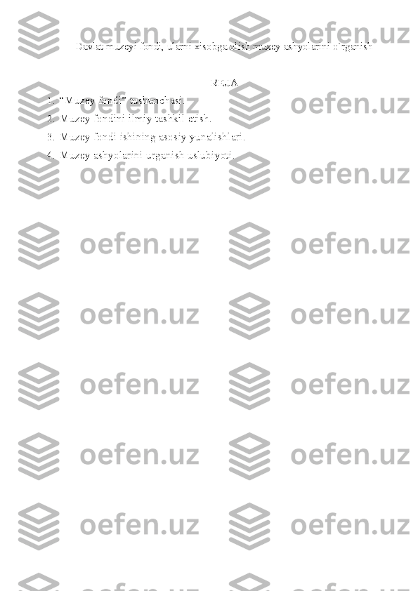 Davlat muzeyi fondi, ularni xisobga olish muzey ashyolarini o`rganish  
REJA
1. “Muzey fondi” tushunchasi.
2. Muzey fondini ilmiy tashkil etish.
3. Muzey fondi ishining asosiy yunalishlari.
4. Muzey ashyolarini urganish uslubiyoti. 