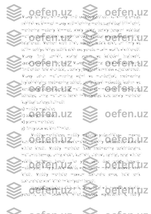 Muzey   faoliyati ,   ishi   muzey   fondi   asosida   yuritiladi .   Bu   ishning   amalga
oshirish   va   kimmati   muzey   xodimlarining   manba   tugrisidagi   bilimlarini ,
manbaning   madaniy   kimmati ,   xissiy   ta ` siri ,   tarixiy   jarayoni   xakidagi
ma ` lumotlarni   aniklash   va   oydinlashtirish   yulidagi   sa ` yi   xarakatlari   bilan
belgilanadi .   Manbani   sotib   olish ,   saklash ,   tadkik   etish ,   uni   ilmiy   va
ta ` lim - tarbiya   ishiga   tadbik   etish   esa   yanada   muxim   vazifa   xisoblanadi .
Muzey   fondi   utmishi ,   xozirgi   zamon   va   kelajakni   boglovchi ,
uygunlashtiruvchi   manbadir .   Muzey   fondining   arxiv   va   kutubxona
fondlaridan   farki   shundaki ,  u   tarixiy   jarayonni   kompleks   xujjatlashtiradi .
Muzey   uchun   ma ` lumotning   xajmi   va   mundarijasi ,   predmetning
joylashishigina   predmetning   tabiati ,   uning   kaysi   maksadda   kachon   va
kanday   yigilganligi   tugrisidagi   ma ` lumotlar   xam   muximdir .  Predmetning
tabiatiga ,   uning   ma ` lumot   berish   imkoniyatiga   kura   tarixiy   manbalar
kuyidagi   turlarga   bulinadi :
a )  moddiy   manbalar ;
b )  tasviriy   manbalar ;
v )  yozma   manbalar ;
g )  fonoyozuv   va   kinofil ’ mlar .
Moddiy                   manbalarga           moddiy   madaniy   yodgorliklar   —   mexnat
kurollari ,   xarakatlantirish   moslamalari ,   maishiy   predmetlar ,   kurollar
v . b . lar   kiradi .   Moddiy   manbalar   fakat   predmetning   tarkibidangina
ma ` lumot   bermay ,   uning   shakli ,   kurilishi ,   ulchovi ,   ogirligi ,   rangi   v . b . lar
xakida   ma ` lumot   beradi .   Ular   yana   usha   davr   tarixiy   jarayon ,
madaniyati ,   ilmiy   yutuklar   xakida   xam   ma ` lum   ma ` noda   tasavvur   xosil
kiladi .   Moddiy   manbalar   mavxum   tushuncha   emas ,   balki   anik
tushunchalar   xosil   kilish   imkoniyatini   beradi .
Tasviriy                  manbalar           turli   buyok ,   fgura ,   belgi   v . b .   narsalar   vositasida
yaratilib ,   ular   musavvirlik   ishlari ,   grafika ,   xaykaltaroshlik ,   badiiy 