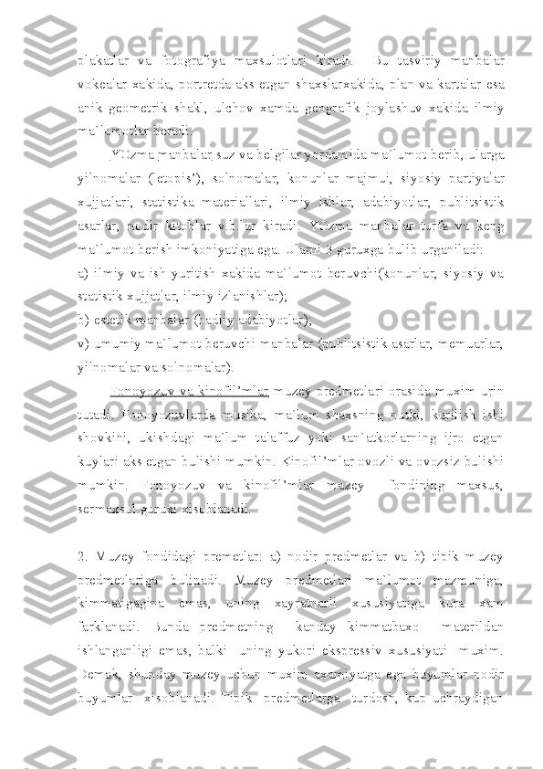 plakatlar   va   fotografiya   maxsulotlari   kiradi .     Bu   tasviriy   manbalar
vokealar   xakida ,   portretda   aks   etgan   shaxslarxakida ,   plan   va   kartalar   esa
anik   geometrik   shakl ,   ulchov   xamda   geografik   joylashuv   xakida   ilmiy
ma ` lumotlar   beradi .
YOzma                  manbalar           suz   va   belgilar   yordamida   ma ` lumot   berib ,  ularga
yilnomalar   ( letopis ’),   solnomalar ,   konunlar   majmui ,   siyosiy   partiyalar
xujjatlari ,   statistika   materiallari ,   ilmiy   ishlar ,   adabiyotlar ,   publitsistik
asarlar ,   nodir   kitoblar   v . b . lar   kiradi .   YOzma   manbalar   turfa   va   keng
ma`lumot berish imkoniyatiga ega. Ularni 3 guruxga bulib urganiladi:
a)   ilmiy   va   ish   yuritish   xakida   ma`lumot   beruvchi(konunlar,   siyosiy   va
statistik xujjatlar, ilmiy izlanishlar);
b) estetik manbalar (badiiy adabiyotlar);
v) umumiy ma`lumot beruvchi manbalar (publitsistik asarlar, memuarlar,
yilnomalar va solnomalar). 
Fonoyozuv   va   kinofil’mlar      muzey   predmetlari   orasida   muxim   urin
tutadi.   Fonoyozuvlarda   musika,   ma`lum   shaxsning   nutki,   kurilish   ishi
shovkini,   ukishdagi   ma`lum   talaffuz   yoki   san`atkorlarning   ijro   etgan
kuylari aks etgan bulishi mumkin. Kinofil’mlar ovozli va ovozsiz bulishi
mumkin.   Fonoyozuv   va   kinofil’mlar   muzey     fondining   maxsus,
sermaxsul guruxi xisoblanadi.
2.   Muzey   fondidagi   premetlar:   a)   nodir   predmetlar   va   b)   tipik   muzey
predmetlariga   bulinadi.   Muzey   predmetlari   ma`lumot   mazmuniga,
kimmatigagina   emas,   uning   xayratnarli   xususiyatiga   kura   xam
farklanadi.   Bunda   predmetning     kanday   kimmatbaxo     materildan
ishlanganligi   emas,   balki     uning   yukori   ekspressiv   xususiyati     muxim.
Demak,   shunday   muzey   uchun   muxim   axamiyatga   ega   buyumlar   nodir
buyumlar     xisoblanadi.   Tipik     predmetlarga     turdosh,   kup   uchraydigan 