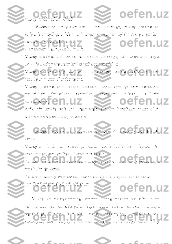 muzey  predmetlari  kiradi.
Muzeyning   ilmiy-kumakchi       materiallariga,   muzey   predmetlari
safiga   kirmaydigan,   lekin   uni   urganish   va   namoyish   etishga   yordam
beradigan materiallar kiradi.
Ular asosan 4 guruxga bulinadi:
1. Muzey   predmetlarini   tashki   kurinishini   tiklashga ,   asl   nusxalarini   kayta
uz   xoliga   keltirishga   yordamlashadigan   materiallar .
2. Muzey   predmetining   tuzilishini   aniklashga ,   tadkik   etishga   yordam
beradigan   materiallar  ( rentgen ).
3. Muzey   predmetlarini   uzaro   alokasini   urganishga   yordam   beradigan
materiallar   ( masalan :   sxemalar    ,   matolarni   tukish   usullarini
kursatadigan ).
4. Anik   bir   tarixiy   vokeani   urganishga   yordam   beradigan   materiallar-
diagramma va xaritalar, chizmalar.
Muzey   fondlari   uz   navbatida   kuyidagi   4   talabga   javob   berishi
kerak:
1. Muzeylar   fondi   uz   soxasiga   karab   tashkillashtirilishi   kerak.   M:
arxeologiya, etnografiya, ulkashunoslik v.b.
2. Fondining   shakllanishi   tarix   va   muzeyshunoslik     fanlarining   yutuklariga
mos bulmogi kerak.
3. Fondlarni doimiy va maksadli ravishda tuldirib, boyitib borish zarur.
4. Fondlar ilmiy  tashkil etilishi shart.
II.   Muzey   kollektsiyalarining   kimmati   uning   mikdori   va   sifati   bilan
belgilanadi.   Bu   kollektsiyalar   kaysi   davr,   vokea,   xodisa,   manbaga
tegishliligi;   uning   kurilishi,   asosi,   tasviriyligi,   maishiy-sotsial
xususiyati,   davri   va   joyi   ,   kimmatli   berajak   ma`lumotiga   karab   ilmiy 