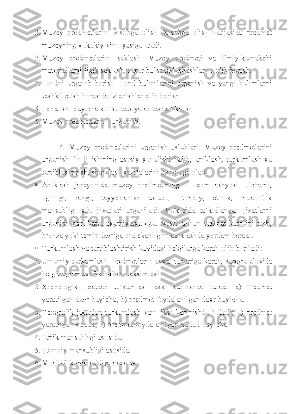 2. Muzey   predmetlarini   xisobga   olish.   Xisobga   olish   natijasida   predmet
muzeyning xukukiy ximoyasiga utadi.
3. Muzey   predmetlarini   saklash.   Muzey   predmeti   va   ilmiy-kumakchi
materiallarni fizik saklash, zarur bulsa tiklash ishlarini olib borish.
4. Fondni   urganib   borish.   Fond   bulimlarini   urganish   va   yangi   bulimlarni
tashkil etish borasida izlanishlar olib borish.
5. Fond ishi buyicha konsultatsiyalar tashkil kilish.
6. Muzey predmetlarini  urganish. 
4.   Muzey   predmetlarini   urganish   uslublari.   Muzey   predmetlarini
urganish   fondi   ishining   asosiy   yunalishi   bulib,   aniklash,   turkumlash   va
tartiblashtirish, sharxlash vazifalarini uz ichiga oladi. 
 Aniklash   jarayonida   muzey   predmetining   —   xom   ashyosi,   ulchami,
ogirligi,   rangi,   tayyorlanish   uslubi,   ijtimoiy,   etinik,   mualliflik
mansubligi   v.b.   jixatlari   urganiladi.   YUkorida   ta`kidlangan   jixatlarni
urganish   xam   katta   axamiyatga   ega.   Misol   uchun   mexnat   kurolini   tosh,
bronza yoki temir davriga oid ekanligini aniklashda yordam beradi.
 Turkumlash   va   tartiblashtirish   kuyidagi   belgilarga   karab   olib   boriladi :
1. Umumiy   turkumlash .   Predmetlarni   avval   turlariga   karab ,   sungra   aloxida
belgilarga   muvofik   bulish ,  taksimlash .
2. Xronologik   jixatdan   turkumlash   akki   kurinshda   buladi :   a )   predmet
yaratilgan   davr   buyicha ;  b )  predmet   foydalanilgan   davr   buyicha .
3. Geografik   jixatdan   turkumlash   xam   ikki   kurinishda   buladi :   a )   predmet
yaratilgan   xudud ;  b )  predmet   foydalanilgan   xudud   buyicha .
4. Etnik mansubligi asosida.
5. Ijtimoiy mansubligi asosida.
6. Mualliflik mansubligi asosida. 