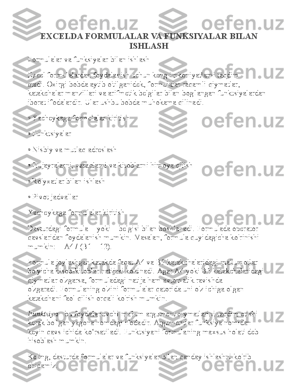 EXCELDA FORMULALAR VA FUNKSIYALAR BILAN
ISHLASH
Formulalar va funksiyalar bilan ishlash
Excel formulalardan foydalanish uchun keng imkoniyatlarni taqdim 
etadi.   Oxirgi bobda aytib o'tilganidek, formulalar raqamli qiymatlar, 
katakchalar manzillari va arifmetik belgilar bilan bog'langan funktsiyalardan 
iborat ifodalardir.   Ular ushbu bobda muhokama qilinadi.
• Yacheykaga formulalar kiritish
• Funktsiyalar
• Nisbiy va mutlaq adreslash
• Hujayralarni, varaqlarni va kitoblarni himoya qilish
• Ro'yxatlar bilan ishlash
• Pivot jadvallar
Yacheykaga formulalar kiritish
Dasturdagi formula = yoki + belgisi bilan boshlanadi.   Formulada operator 
qavslaridan foydalanish mumkin.   Masalan, formula quyidagicha ko'rinishi 
mumkin: = A4 / (B1 + 12).
Formula joylashgan katakda faqat A4 va B1 katakchalaridagi ma'lumotlar 
bo'yicha hisob-kitoblar natijasi ko'rinadi.   Agar A4 yoki B1 katakchalaridagi 
qiymatlar o'zgarsa, formuladagi natija ham avtomatik ravishda 
o'zgaradi.   Formulaning o'zini formulalar qatorida uni o'z ichiga olgan 
katakchani faol qilish orqali ko'rish mumkin.
Funktsiya   - bu foydalanuvchi ma'lum argument qiymatlarini taqdim etishi 
kerak bo'lgan yagona nomdagi ifodadir.   Argumentlar funksiya nomidan 
keyin qavs ichida ko‘rsatiladi.   Funktsiyani formulaning maxsus holati deb 
hisoblash mumkin.
Keling, dasturda formulalar va funksiyalar bilan qanday ishlashni ko'rib 
chiqamiz. 