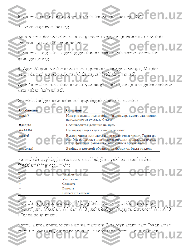 6. Formulada ishtirok etuvchi ikkinchi katakchani bosing - C4.
7. Enter tugmasini bosing.
Narx va miqdor ustunlarini to'ldirgandan so'ng, natija avtomatik ravishda 
"Miqdor" ustunida paydo bo'ladi.
8. Formula to'g'ri kiritilganligiga ishonch hosil qilish uchun formulalar 
qatoriga qarang.
9. Agar Miqdor va Narx ustunlari qiymatlarini o'zgartirsangiz, Miqdor 
ustunida natija avtomatik ravishda qayta hisoblab chiqiladi.
Agar formulani kiritishda xatolik yuz bergan bo'lsa, natija o'rniga katakchada 
xato xabari ko'rsatiladi.
Mumkin bo'lgan xato xabarlari quyidagicha bo'lishi mumkin:
Formulada quyidagi matematik amal belgilari yoki operatorlaridan 
foydalanishingiz mumkin:
formula hujayralar diapazonini belgilashi mumkin: u ikki nuqta bilan 
ko'rsatilgan.   Masalan, A1 dan A10 gacha bo'lgan hujayra diapazoni A1: A10 
sifatida belgilanadi.
Formulalarda operator qavslari va mantiqiy funktsiyalardan ham foydalanish 
mumkin.   Masalan, daromad solig'ini hisoblashda formula quyidagicha  