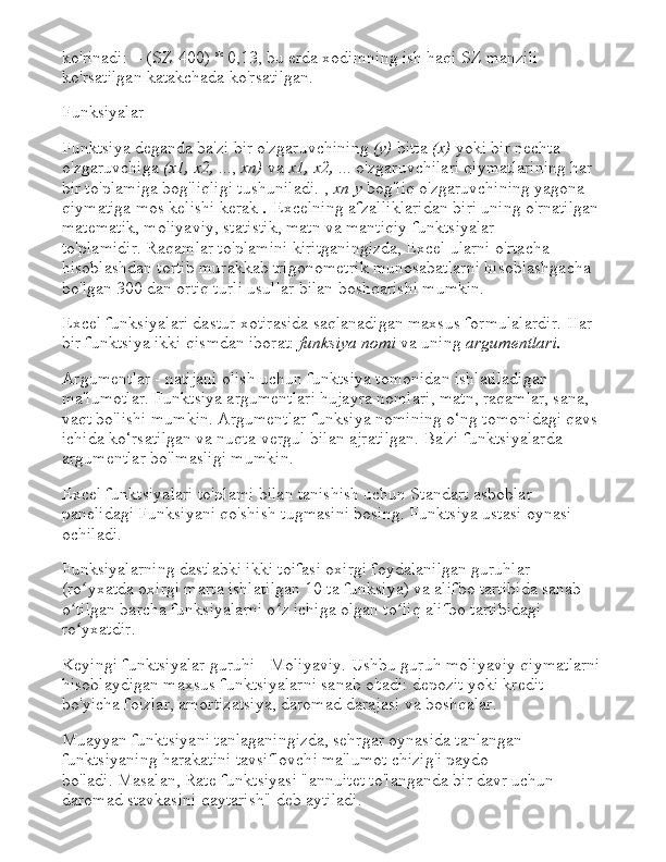 ko'rinadi: = (SZ-400) * 0,13, bu erda xodimning ish haqi SZ manzili 
ko'rsatilgan katakchada ko'rsatilgan.
Funksiyalar
Funktsiya deganda ba'zi bir o'zgaruvchining   (y)   bitta   (x)   yoki bir nechta 
o'zgaruvchiga   (x1, x2,   ...,   xn)   va   x1, x2,   ...   o'zgaruvchilari qiymatlarining har 
bir to'plamiga   bog'liqligi tushuniladi.   ,   xn   y   bog'liq o'zgaruvchining yagona 
qiymatiga mos kelishi kerak   .   Excelning afzalliklaridan biri uning o'rnatilgan 
matematik, moliyaviy, statistik, matn va mantiqiy funktsiyalar 
to'plamidir.   Raqamlar to'plamini kiritganingizda, Excel ularni o'rtacha 
hisoblashdan tortib murakkab trigonometrik munosabatlarni hisoblashgacha 
bo'lgan 300 dan ortiq turli usullar bilan boshqarishi mumkin.
Excel funksiyalari dastur xotirasida saqlanadigan maxsus formulalardir.   Har 
bir funktsiya ikki qismdan iborat:   funksiya nomi   va uning   argumentlari.
Argumentlar - natijani olish uchun funktsiya tomonidan ishlatiladigan 
ma'lumotlar.   Funktsiya argumentlari hujayra nomlari, matn, raqamlar, sana, 
vaqt bo'lishi mumkin.   Argumentlar funksiya nomining o‘ng tomonidagi qavs 
ichida ko‘rsatilgan va nuqta-vergul bilan ajratilgan.   Ba'zi funktsiyalarda 
argumentlar bo'lmasligi mumkin.
Excel funktsiyalari to'plami bilan tanishish uchun Standart asboblar 
panelidagi Funksiyani qo'shish tugmasini bosing.   Funktsiya ustasi oynasi 
ochiladi.
Funksiyalarning dastlabki ikki toifasi oxirgi foydalanilgan guruhlar 
(ro yxatda oxirgi marta ishlatilgan 10 ta funksiya) va alifbo tartibida sanab ʻ
o tilgan barcha funksiyalarni o z ichiga olgan to liq alifbo tartibidagi 	
ʻ ʻ ʻ
ro yxatdir.
ʻ
Keyingi funktsiyalar guruhi - Moliyaviy.   Ushbu guruh moliyaviy qiymatlarni
hisoblaydigan maxsus funktsiyalarni sanab o'tadi: depozit yoki kredit 
bo'yicha foizlar, amortizatsiya, daromad darajasi va boshqalar.
Muayyan funktsiyani tanlaganingizda, sehrgar oynasida tanlangan 
funktsiyaning harakatini tavsiflovchi ma'lumot chizig'i paydo 
bo'ladi.   Masalan, Rate funktsiyasi "annuitet to'langanda bir davr uchun 
daromad stavkasini qaytarish" deb aytiladi. 