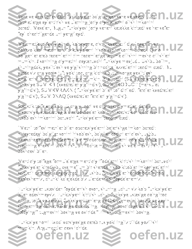 Sana va vaqt toifasidagi funktsiyalar belgilangan sana va vaqtni turli 
formatlarga aylantirish va ularning joriy qiymatlarini olish imkonini 
beradi.   Masalan, Bugun funksiyasi joriy sanani katakka kiritadi va har safar 
fayl chaqirilganda uni yangilaydi.
Matematik toifasi yig'indi, ko'paytma, qism, kvadrat ildiz, logarifm va 
hokazo kabi matematik funktsiyalarni hisoblash imkonini beradi. Qiziq 
bo'lganlar arab raqamlarini rim raqamlariga tarjima qilishni mashq qilishlari 
mumkin.   l   sonining qiymatini qaytaruvchi funksiya mavjud   .   Ushbu bo'lim, 
shuningdek, yaxlitlash va yig'ishning bir nechta lazzatlarini taqdim etadi.   Bu 
yerda siz eng yaqin juft yoki toq, eng kichik butun songa yaxlitlash 
amallarini ham aytib o‘tishingiz mumkin. Yig‘indini (SUM) bajaruvchi 
funksiya SUM KB (kvadratlar yig‘indisi), SUMPRODUCT (mahsulot 
yig‘indisi), SUMKVRAZN ( funksiyalari bilan to‘ldiriladi. farqlar kvadratlari
yig'indisi), SUMDNAQ (kvadratlar farqlari yig'indisi).
Statistik toifa eng ko'p.   U eng yuqori va eng past qiymatlar, daraja, 
dispersiya, standart og'ish va boshqalar kabi turli statistik miqdorlarni 
hisoblash imkonini beruvchi funksiyalarni taqdim etadi.
"Matn" toifasi matnlar bilan operatsiyalarni bajarishga imkon beradi: 
hujayradagi belgilar sonini hisoblash, belgilar kodini aniqlash, ushbu 
katakchaga boshqasidan ma'lum miqdordagi belgilarni qo'yish, ikkita 
matnning shaxsini tekshirish, bir nechta matnni topish va almashtirish. uni 
boshqasi bilan.
Mantiqiy toifaga formulalarga mantiqiy ifodalarni kiritish imkonini beruvchi 
funksiyalar kiradi, bu esa ma’lum bir shartda hisob-kitoblar imkoniyatlarini 
sezilarli darajada kengaytiradi.   Biz ushbu funktsiyalar haqida batafsilroq 
gaplashamiz, chunki kelajakda biz ulardan faol foydalanamiz.
Funktsiyalar ustasidan foydalanish oson, shuning uchun siz ko'p funktsiyalar 
bilan adashmaysiz.   Funktsiyani kiritish uchun funksiya ustasiga qo'ng'iroq 
qiling, toifa va kerakli funksiyani tanlang va OK tugmasini bosing va keyin 
sehrgarning ko'rsatmalariga amal qiling.   Keyingi bosqichga o‘tish uchun 
“Keyingi” tugmasini bosing va oxirida “Finish” tugmasini bosing.
Funktsiya nomi Excel versiyasiga qarab rus yoki ingliz tilida yozilishi 
mumkin.   Argumentlar qavs ichida. 