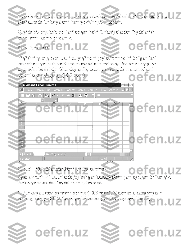 Funksiyani kiritish uchun Funksiya ustasidan foydalanish shart emas — siz 
klaviaturada funksiyalarni ham yozishingiz mumkin.
Quyida biz eng ko'p qo'llaniladigan ba'zi funktsiyalardan foydalanish 
misollarini ko'rib chiqamiz.
SUM funksiyasi
Yig'ishning eng oson usuli bu yig'indini joylashtirmoqchi bo'lgan faol 
katakchani yaratish va Standart asboblar panelidagi Avtomatik yig'ish 
tugmasini bosishdir.   Shunday qilib, ustun va satrlarda ma'lumotlarni 
umumlashtirish qulay (10.2-rasm).
Guruch .   10.2.   Ma ' lumotlarni   umumlashtirish
Agar siz turli xil ustunlarda joylashgan katakchalarni jamlayotgan bo'lsangiz,
funktsiya ustasidan foydalanish qulayroqdir:
1. Funksiya ustasi oynasini oching (10.3-rasm), Matematik kategoriyasini 
tanlang, so'ngra SUM funksiyasini tanlang va OK tugmasini bosing. 