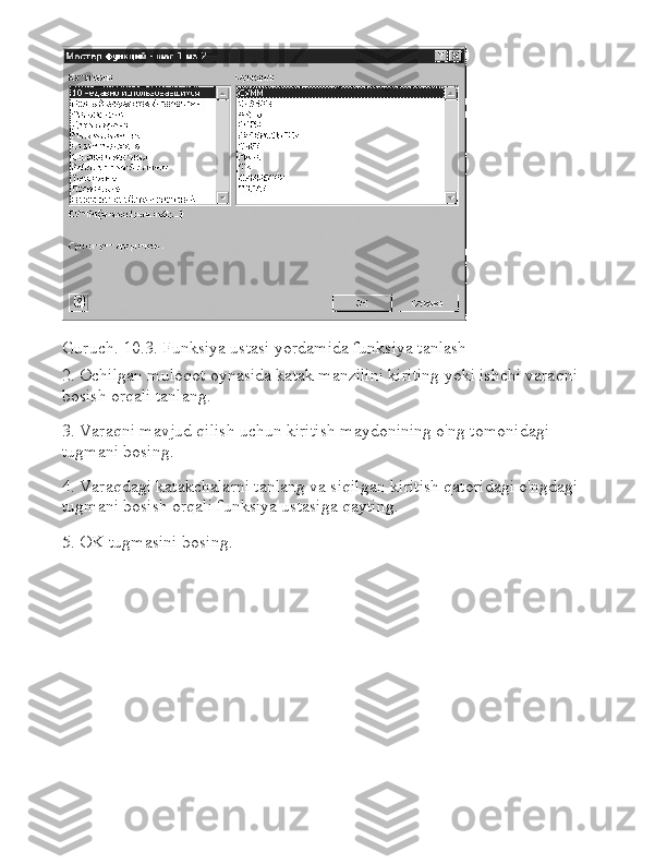 Guruch.   10.3.   Funksiya ustasi yordamida funksiya tanlash
2. Ochilgan muloqot oynasida katak manzilini kiriting yoki ishchi varaqni 
bosish orqali tanlang.
3. Varaqni mavjud qilish uchun kiritish maydonining o'ng tomonidagi 
tugmani bosing.
4. Varaqdagi katakchalarni tanlang va siqilgan kiritish qatoridagi o'ngdagi 
tugmani bosish orqali funksiya ustasiga qayting.
5. OK tugmasini bosing. 