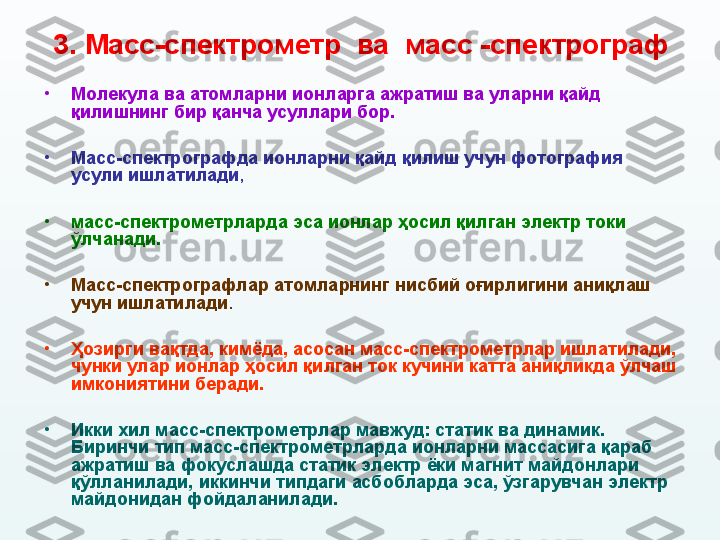 3. М асс - спектрометр  ва  масс  - спектрограф
•
Молекула ва атомларни ионларга ажратиш ва уларни қайд 
қилишнинг бир қанча усуллари бор. 
•
Масс-спектрографда ионларни қайд қилиш учун фотография 
усули ишлатилади ,  
•
масс-спектрометрларда эса ионлар ҳосил қилган электр токи  
ўлчанади. 
•
Масс-спектрографлар атомларнинг нисбий оғирлигини аниқлаш 
учун ишлатилади .  
•
Ҳозирги вақтда, кимёда, асосан масс-спектрометрлар ишлатилади, 
чунки улар ионлар ҳосил қилган ток кучини катта аниқликда ўлчаш 
имкониятини беради. 
•
Икки хил масс-спектрометрлар мавжуд: статик ва динамик. 
Биринчи тип масс-спектрометрларда ионларни массасига қараб 
ажратиш ва фокуслашда статик электр ёки магнит майдонлари 
қўлланилади, иккинчи типдаги асбобларда эса, ўзгарувчан электр 
майдонидан фойдаланилади. 