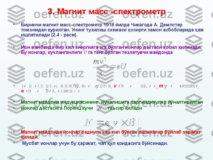 3. М агнит масс  - спектрометр
•
Биринчи магнит масс-спектрометр 1918 йилда Чикагода А.   Демпстер 
томонидан қурилган. Унинг тузилиш схемаси ҳозирги замон асбобларида ҳам 
ишлатилади (2. 4  - расм).
•
Ион манбаида бир хил энергияга эга бўлган ионлар дастаси ҳосил қилинади. 
Бу ионлар, кучланганлиги  U  га тенг бўлган тезлатувчи майдонда  
•
кинетик энергияга эга бўлади. Бу ерда,  v -ионнинг тезлиги,  m -унинг массаси, 
e -ионнинг бирлик заряди.
•
Магнит майдони индукциясининг  йўналишига перпендикуляр йўналтирилган 
•
ионлар дастасига Лоренц кучи             таъсир қилади
•
Магнит майдонда ионлар радиуси ҳар хил бўлган айланалар бўйлаб ҳаракат 
қилади.
•
  Мусбат ионлар учун бу ҳаракат, чап қўл қоидасига бўйсинади.  eUmv

2 2F
	
]	[	B	v	e	F	
			
	 