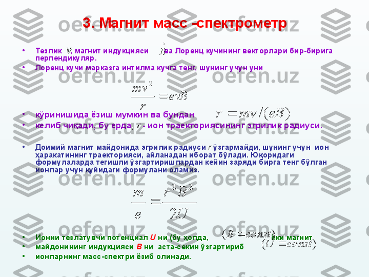 3. М агнит масс  - спектрометр
•
Тезлик      , магнит индукцияси         ва Лоренц кучининг векторлари бир-бирига 
перпендикуляр.
•
Лоренц кучи марказга интилма кучга тенг, шунинг учун уни
•
кўринишида ёзиш мумкин ва бундан
•
келиб чиқади, бу ерда ,  r   - ион траекториясининг эгрилик радиуси.
•
Доимий магнит майдонида эгрилик радиуси   r   ўзгармайди, шунинг учун  ион  
ҳаракати нинг траекторияси, айланадан иборат бўлади.  Юқоридаги 
формула ларда   тегишли ўзгартиришлардан кейин  заряди бирга тенг б ўлган 
ионлар учун қуйидаги формулани оламиз.
•
Ионни тезлатувчи потенциал  U  ни (бу ҳолда,                               ёки магнит 
•
майдонининг индукцияси  B  ни  аста-секин ўзгартириб                    
•
ионларнинг масс-спектри ёзиб олинади. v
	
B evB
rmv
2	
)	/(	eB	mv	r		
U
B	r	
e
m	
2	
2	2	
	
)	(	const	B		
)	(	const	U	 