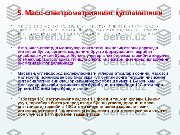 5.  Масс-спектрометриянинг  қўлланилиши
•
Масс-спектрометрия молекуланинг массасини ва органик моддаларнинг 
тузилишини аниқлашга имкон беради. Модда молекуласининг массаси 
унинг масс-спектридаги молекуляр ионга тегишли спектр чизиғи орқали 
топилади. 
•
Агар, масс-спектрда молекуляр ионга тегишли чизиқ етарли даражада 
интенсив бўлса, органик модданинг брутто формуласини тақрибан 
ҳисоблаш мумкин бўлади. Бунинг учун органик бирикма таркибига кирувчи 
элементлар изотопларига тегишли спектр чизиқлари интенсивликларининг 
нисбатидан фойдаланилади. 
•
Масалан, углеводород молекуласидаги углерод атомлари сонини, массаси 
молекуляр ионни к идан бир бирликка кўп бўлган ионга тегишли чизиқнинг 
интенсивлигини аниқлаш орқали аниқ ҳисоблаш мумкин. Бу ион ҳам 
молекуляр ион каби тузилишга эга бўлиб унинг таркибида 12С атомлари 
ўрнига 13С атомлари бўлади холос. 
•
Табиатда 13С изотопининг миқдори 1.1 фоизни ташкил қилади. Шунинг 
учун, таркибида битта углерод атоми бўлган углеводороднинг масс-
спектридаги ,  таркибига 13С атоми кирувчи ионига қарашли чизиқ 
интенсивлигининг 1.1 фоизини, углероднинг  n  та атомини ўз ичига олувчи 
ион учун эса 1.1* n  фоизини ташкил этади. 