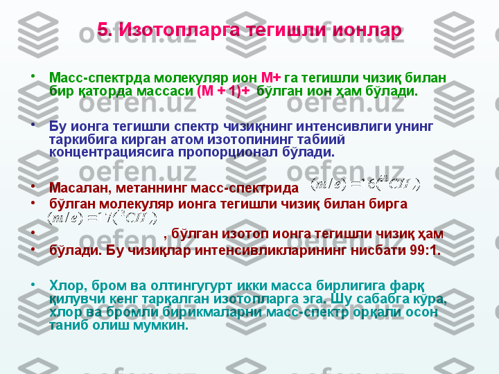 5 .  И зотопларга тегишли ионлар
•
М асс-спектрда молекуляр ион  M +  га тегишли чизиқ билан 
бир қаторда массаси  ( M  + 1)+   бўлган ион ҳам бўлади.  
•
Бу ионга тегишли спектр чизи қ нинг интенсивлиги унинг 
таркибига кирган атом изотопининг табиий 
концентрациясига пропорционал бўлади.  
•
Масалан, метаннинг масс-спектрида                                  
•
бўлган молекуляр ионга тегишли чизиқ билан бирга                    
               
•
                               ,  бўлган изотоп ионга тегишли чизиқ ҳам 
•
бўлади .  Бу чизиқлар интенсивликларининг нисбати 99:1. 
•
Хлор, бром ва олтингугурт икки масса бирлигига фарқ 
қилувчи кенг тарқалган изотопларга эга. Шу сабабга кўра, 
хлор ва бромли бирикмаларни масс-спектр орқали осон 
таниб олиш мумкин. )	(	16	)	/	(	4	
12	CH	e	m		
)	(	17	)	/	(	4	
13	CH	e	m	 