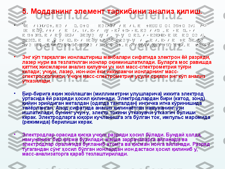 5.  Модданинг элемент таркибини анализ қилиш.
•
Қаттиқ жисмларнинг элемент таркибини аниқлаш масс-спектрометриянинг 
катта бўлимини ташкил қилади. Бундай моддаларни ионлашдан олдин 
атом ҳолатига ўтказиш зарур. Бунинг учун етарли даражада катта энергия 
сарфлашга тўғри келади ва бу мақсадлар учун ишлатиладиган манбалар 
бир вақтда қаттиқ моддаларни ҳам атомлаштиради ,  ҳам ионга айлантиради. 
•
Энг кўп тарқалган ионлаштириш манбалари сифатида электрон ёй разряди, 
лазер нури ва тезлатилган ионлар оқими ишлатилади . Буларга мос равишда 
қаттиқ жисмларни анализ қилувчи уч хил масс-спектрометрия тўғри 
келади; учқун, лазер, ион-ион ёки иккиламчи ионларнинг масс-
спектроскопияси. Учқун масс-спектрометрия усули орқали энг кўп анализ 
ўтказилади.
•
Бир-бирига яқин жойлашган (миллиметрни улушларича) иккита электрод 
ўртасида ёй разряди ҳосил қилинади. Электродлардан бири (катод, зонд) 
қийин эрийдиган металдан (одатда танталдан) ингичка игна кўринишида 
тайёрланган. Анод сифатида анализ қилинаётган намунанинг ўзи 
ишлатилади, бунинг учун у, электр токини ўт к азувчи ўтказгич бўлиши 
керак. Электродларга юқори кучланишга эга бўлган ток ,  импульс  маромида 
( режимида )  берилиши керак. 
•
Электродлар орасида қисқа учқун разряди ҳосил бўлади. Бундай ҳолда, 
намунанинг бир қисми бузилади, майда заррачаларга айланади ва 
электродлар оралиғида буғланиб атомга ва қисман ионга айланади. Разряд 
тугагандан сўнг ҳосил бўлган ионлардан ион дастаси ҳосил қилиниб у, 
масс-анализаторга қараб тезлаштирилади. 