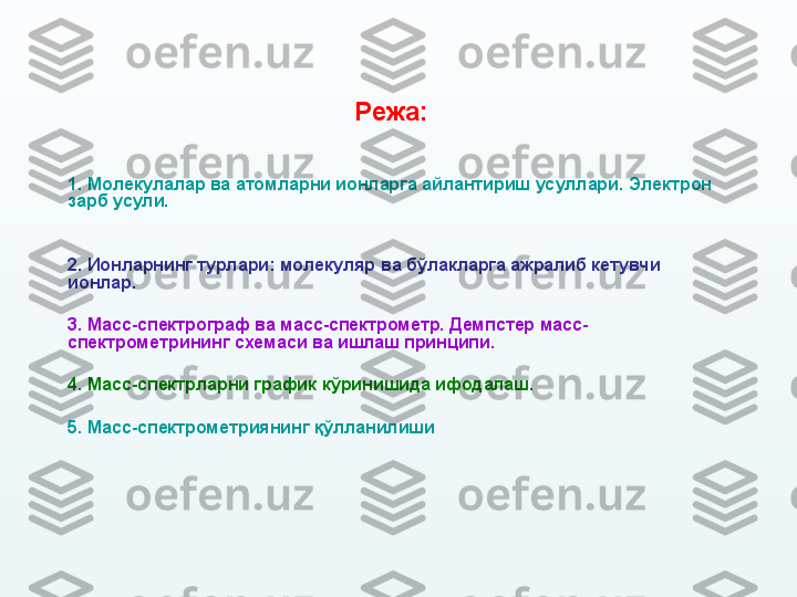 Режа:  
1.  Молекулалар ва атомларни ионларга айлантириш   усуллари.   Э лектрон 
зарб  усули.  
2.  Ионларнинг турлари: молекуляр  ва  бўлакларга ажралиб кетувчи 
ионлар.  
3.  Масс-спектрограф ва масс-спектрометр. Демпстер масс-
спектрометрини нг  схемаси ва ишлаш принципи. 
4.  Масс-спектрларни график кўринишида ифодалаш.  
5.  Масс - спектрометриянинг  қўлланилиши
  