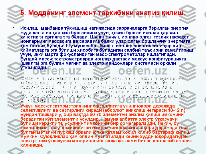 5.  Модданинг элемент таркибини анализ қилиш.
•
Ионлаш  манбаида тўқнашиш натижасида заррачаларга берилган энергия 
жуда катта ва ҳар хил бўлганлиги учун ,  ҳосил бўлган ионлар ҳар хил 
кинетик энергияга эга бўлади. Шунинг учун, ионлар олган тезлик нафақат 
ионларнинг массасига ва зарядига балки улар олган бошланғич энергияга 
ҳам боғлиқ бўлади. Шу муносабат билан, ионлар энергиясини ҳар хил 
қийматларга эга бўлиши ҳисобига бўладиган салбий таъсирни камайтириш 
учун ,  икки марта фокуслайдиган масс-спектрометрлар ишлатилади. 
Бундай масс-спектрометрларда ионлар дастаси махсус конфигурацияга 
(шаклга)  эга бўлган магнит ва электр майдонлари системаси орқали 
ўтказилади.
•
•
Сифат анализи масс-спектрометрдаги чизиқларнинг жойига қараб улар 
қайси элементларга тегишли эканлигини аниқлашдан иборат. Ўхшатиш 
асосида элементни топиш худди атом-эмиссия спектрал анализда 
қилингани каби, асосий элементни ёки ички стандартни масса сони аниқ 
бўлган спектр чизиғига намунанинг чизиғларини боғлаш орқали  амалга 
оширилади.
•
Учқун масс-спектрометриянинг афзаллигига унинг юқори даражада 
селективлиги ва сезгирлиги киради (абсолют аниқлаш чегараси 10-12 г. ). 
Бундан ташқари у, бир вақтда 60-70 элементни анализ қилиш имконини 
берадиган кўп элементли усулдир. Намуна албатта электр ўтказувчи 
бўлиши кераклиги ,  усулнинг имконини бир оз чегаралайди. Лекин, бу 
камчиликни ток ўтказмайдиган намунанинг юзасига юқори даражада тоза 
бўлган метални пуркаш орқали юпқа қатлам ҳосил қилиб бартараф қилиш 
мумкин. Суюқликлар ҳам олдин музлатилади кейин худди юқоридагидай 
электр токи ўтказувчи материалнинг юпқа қатлами билан қ о планиб анализ 
қилинади.   