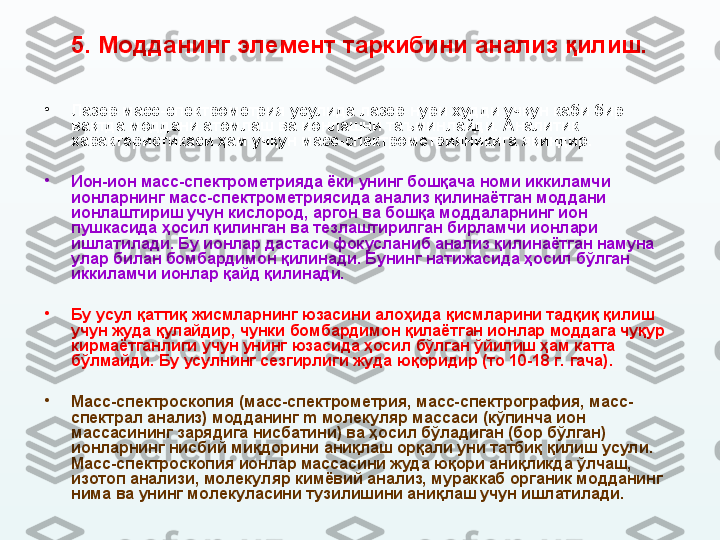 5.  Модданинг элемент таркибини анализ қилиш.
•
Лазер масс-спектрометрия усулида лазер нури худди учқун каби бир 
вақтда моддани атомлаш ва ионлашни таъминлайди. Аналитик 
характеристикаси ҳам учқун масс-спектрометрияникига яқиндир.
•
Ион-ион масс-спектрометрияда ёки унинг бошқача номи иккиламчи 
ионларнинг масс-спектрометриясида анализ қилинаётган моддани 
ионлаштириш учун кислород, аргон ва бошқа моддаларнинг ион 
пушкасида ҳосил қилинган ва тезлаштирилган бирламчи ионлари 
ишлатилади. Бу ионлар дастаси фокусланиб анализ қилинаётган намуна 
улар билан бомбардимон қилинади. Бунинг натижасида ҳосил бўлган 
иккиламчи ионлар қайд қилинади. 
•
Бу усул қаттиқ жисмларнинг юзасини алоҳида қисмларини тадқиқ қилиш 
учун жуда қулайдир, чунки бомбардимон қилаётган ионлар моддага чуқур 
кирмаётганлиги учун унинг юзасида ҳосил бўлган ўйилиш ҳам катта 
бўлмайди. Бу усулнинг сезгирлиги жуда  юқори дир (то 10-18 г.  гача).
•
Масс-спектроскопия (масс-спектрометрия, масс-спектрография, масс-
спектрал анализ) модданинг  m  молекуляр массаси (кўпинча ион 
массасининг зарядига нисбатини) ва ҳосил бўладиган (бор бўлган) 
ионларнинг нисбий миқдорини аниқлаш орқали уни татбиқ қилиш усули. 
Масс-спектроскопия ионлар массасини жуда юқори аниқликда ўлчаш, 
изотоп анализи, молекул я р кимёвий анализ, мураккаб органик модданинг 
нима ва унинг молекуласини тузилишини аниқлаш учун ишлатилади. 