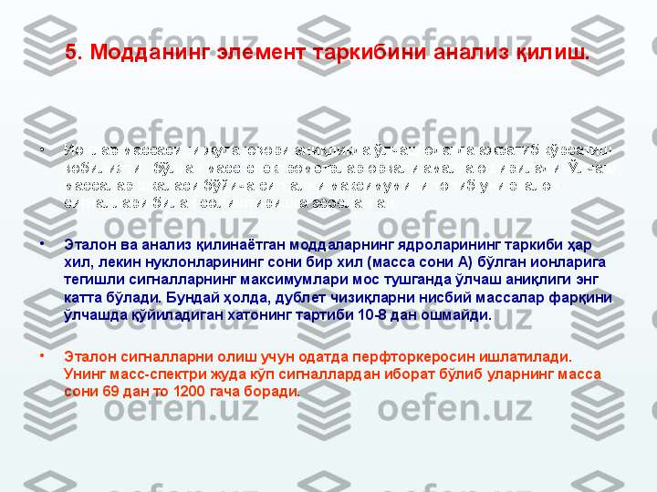 5.  Модданинг элемент таркибини анализ қилиш.
•
Ионлар массасини жуда юқори аниқликда ўлчаш одатда ажратиб кўрсатиш 
қобилияти   бўлган масс-спектрометрлар орқали амалга оширилади. Ўлчаш 
массалар шкаласи бўйича сигнални максимумини топиб уни эталон 
сигналлари билан солиштиришга асосланган. 
•
Эталон ва анализ қилинаётган моддаларнинг ядроларининг таркиби ҳар 
хил ,  лекин нуклонларининг сони бир хил (масса сони А) бўлган ионларига 
тегишли сигналларнинг максимумлари мос тушганда ўлчаш аниқлиги энг 
катта бўлади. Бундай ҳолда, дублет чизиқларни нисбий массалар фарқини 
ўлчашда қўйиладиган хатонинг тартиби 10-8 дан ошмайди. 
•
Эталон сигналларни олиш учун одатда перфторкеросин ишлатилади. 
Унинг масс-спектри жуда кўп сигналлардан иборат бўлиб уларнинг масса 
сони 69 дан то 1200 гача боради. 